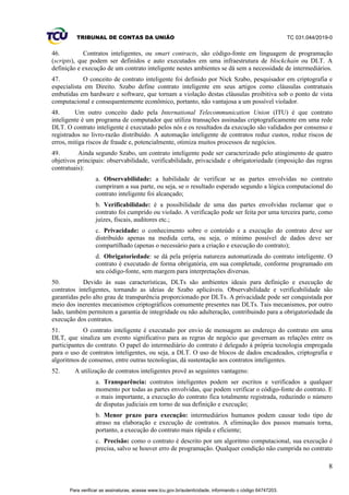 TRIBUNAL DE CONTAS DA UNIÃO TC 031.044/2019-0
8
46. Contratos inteligentes, ou smart contracts, são código-fonte em linguagem de programação
(scripts), que podem ser definidos e auto executados em uma infraestrutura de blockchain ou DLT. A
definição e execução de um contrato inteligente nestes ambientes se dá sem a necessidade de intermediários.
47. O conceito de contrato inteligente foi definido por Nick Szabo, pesquisador em criptografia e
especialista em Direito. Szabo define contrato inteligente em seus artigos como cláusulas contratuais
embutidas em hardware e software, que tornam a violação destas cláusulas proibitiva sob o ponto de vista
computacional e consequentemente econômico, portanto, não vantajosa a um possível violador.
48. Um outro conceito dado pela International Telecommunication Union (ITU) é que contrato
inteligente é um programa de computador que utiliza transações assinadas criptograficamente em uma rede
DLT. O contrato inteligente é executado pelos nós e os resultados da execução são validados por consenso e
registrados no livro-razão distribuído. A automação inteligente de contratos reduz custos, reduz riscos de
erros, mitiga riscos de fraude e, potencialmente, otimiza muitos processos de negócios.
49. Ainda segundo Szabo, um contrato inteligente pode ser caracterizado pelo atingimento de quatro
objetivos principais: observabilidade, verificabilidade, privacidade e obrigatoriedade (imposição das regras
contratuais):
a. Observabilidade: a habilidade de verificar se as partes envolvidas no contrato
cumpriram a sua parte, ou seja, se o resultado esperado segundo a lógica computacional do
contrato inteligente foi alcançado;
b. Verificabilidade: é a possibilidade de uma das partes envolvidas reclamar que o
contrato foi cumprido ou violado. A verificação pode ser feita por uma terceira parte, como
juízes, fiscais, auditores etc.;
c. Privacidade: o conhecimento sobre o conteúdo e a execução do contrato deve ser
distribuído apenas na medida certa, ou seja, o mínimo possível de dados deve ser
compartilhado (apenas o necessário para a criação e execução do contrato);
d. Obrigatoriedade: se dá pela própria natureza automatizada do contrato inteligente. O
contrato é executado de forma obrigatória, em sua completude, conforme programado em
seu código-fonte, sem margem para interpretações diversas.
50. Devido às suas características, DLTs são ambientes ideais para definição e execução de
contratos inteligentes, tornando as ideias de Szabo aplicáveis. Observabilidade e verificabilidade são
garantidas pelo alto grau de transparência proporcionado por DLTs. A privacidade pode ser conquistada por
meio dos inerentes mecanismos criptográficos comumente presentes nas DLTs. Tais mecanismos, por outro
lado, também permitem a garantia de integridade ou não adulteração, contribuindo para a obrigatoriedade da
execução dos contratos.
51. O contrato inteligente é executado por envio de mensagem ao endereço do contrato em uma
DLT, que sinaliza um evento significativo para as regras de negócio que governam as relações entre os
participantes do contrato. O papel do intermediário do contrato é delegado à própria tecnologia empregada
para o uso de contratos inteligentes, ou seja, a DLT. O uso de blocos de dados encadeados, criptografia e
algoritmos de consenso, entre outras tecnologias, dá sustentação aos contratos inteligentes.
52. A utilização de contratos inteligentes provê as seguintes vantagens:
a. Transparência: contratos inteligentes podem ser escritos e verificados a qualquer
momento por todas as partes envolvidas, que podem verificar o código-fonte do contrato. E
o mais importante, a execução do contrato fica totalmente registrada, reduzindo o número
de disputas judiciais em torno de sua definição e execução;
b. Menor prazo para execução: intermediários humanos podem causar todo tipo de
atraso na elaboração e execução de contratos. A eliminação dos passos manuais torna,
portanto, a execução do contrato mais rápida e eficiente;
c. Precisão: como o contrato é descrito por um algoritmo computacional, sua execução é
precisa, salvo se houver erro de programação. Qualquer condição não cumprida no contrato
Para verificar as assinaturas, acesse www.tcu.gov.br/autenticidade, informando o código 64747203.
 