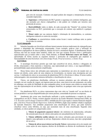 TRIBUNAL DE CONTAS DA UNIÃO TC 031.044/2019-0
9
gera erro de execução. Contratos em papel podem dar margem a interpretações diversas,
causando imprecisão;
d. Segurança: a infraestrutura de DLT garante a segurança em contratos inteligentes, que
são assinados por chaves criptográficas e não podem ser violados por terceiros sem
permissão de acesso;
e. Rastreabilidade: todos os dados, de cada execução das “funções” do contrato ficam
armazenados na DLT, permitindo que a execução do contrato seja auditável a qualquer
tempo;
f. Menor custo: por sua natureza digital e eliminação de intermediários, os contratos
inteligentes reduzem os custos de execução;
g. Confiança: as características citadas acima levam à maior confiança entre as partes
envolvidas no contrato.
3.2.4 Criptografia
53. Soluções baseadas em blockchain utilizam intensivamente técnicas tradicionais de criptografia para
garantir a integridade das informações armazenadas. Como exemplo, pode-se citar a utilização de
algoritmos criptográficos de chaves públicas, funções de hash e assinaturas digitais. O detalhamento dessas
técnicas está fora do escopo deste relatório, tendo em vista que existem diversos livros e publicações
especializados que já tratam sobre o tema. Nada obstante, no Error! Reference source not found., são
apresentadas de forma sucinta as seguintes técnicas e protocolos de criptografia que ampliam as
funcionalidades de uma blockchain: Zero-Knowledge Proofs, Proof of existence, e Atomic Swap.
3.2.5 Tokens
54. A tecnologia blockchain permite que todo tipo concebível de ativos, direitos e obrigações de
dívida, relacionados a bens materiais e imateriais, seja representado por tokens, e sua negociabilidade e
permutabilidade sejam potencialmente simplificadas.
55. Dessa forma tokens são utilizados para representar ou materializar um ativo do mundo real, ou
mesmo um direito, como ações de uma empresa ou investimento, ou mesmo uma recompensa por um
serviço. A definição de tokens no ecossistema de plataformas DLTs e blockchain é difusa. O termo acabou
sobrecarregado e são encontradas inúmeras definições e classificações de tokens.
56. Tokens, em plataformas distribuídas, utilizam os mesmos princípios que são utilizados, por
exemplo, em um voucher de viagem, um ingresso para um show, uma reserva em um restaurante, um cartão
de embarque, um cartão de fidelidade de uma companhia aérea, ou até mesmo uma cédula ou moeda; tudo
isso são representações de um direito, crédito, vantagem, benefício, ou qualquer outra coisa que represente
valor.
57. Em plataformas DLTs, os tokens representam algo com valor no “mundo real” ou um direito de
acessar produtos e serviços disponibilizados por outras pessoas, comunidade de pessoas ou empresas.
58. Atualmente não existe uma classificação unificada e aceita mundialmente a respeito de tokens
criptográficos em DLTs. Porém, existem algumas iniciativas do Fundo Monetário Internacional (FMI), da
U.S. Securities and Exchange Commision (SEC), entidade dos EUA que regula o sistema financeiro daquele
país, e da Swiss Financial Market Supervisory Authority (FINMA), órgão suíço também voltado à regulação
do mercado financeiro. Tais entidades propuseram uma classificação de tokens, que pode inclusive
classificar tokens como híbridos, ou seja, que acumulam mais de uma classificação. Segundo estas
entidades, os tokens podem ser categorizados como:
a. Tokens de pagamento (payment tokens): são sinônimos de criptomoedas, utilizados
tão somente para troca de valores entre partes em uma plataforma de blockchain;
b. Tokens utilitários (utility tokens): são tokens utilizados para provimento de acesso
digital a uma aplicação ou serviço. Representa o direito de acesso, mas não a propriedade
de um ativo;
c. Tokens de ativos (asset tokens) ou Security Tokens: representam ativos do mundo real
como ações de uma empresa, direitos de dividendos ou direitos de recebimento de juros
Para verificar as assinaturas, acesse www.tcu.gov.br/autenticidade, informando o código 64747203.
 