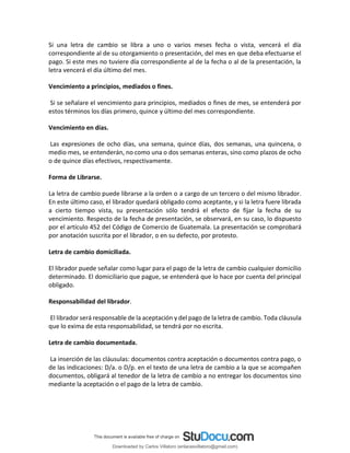 Si una letra de cambio se libra a uno o varios meses fecha o vista, vencerá el día
correspondiente al de su otorgamiento o presentación, del mes en que deba efectuarse el
pago. Si este mes no tuviere día correspondiente al de la fecha o al de la presentación, la
letra vencerá el día último del mes.
Vencimiento a principios, mediados o fines.
Si se señalare el vencimiento para principios, mediados o fines de mes, se entenderá por
estos términos los días primero, quince y último del mes correspondiente.
Vencimiento en días.
Las expresiones de ocho días, una semana, quince días, dos semanas, una quincena, o
medio mes, se entenderán, no como una o dos semanas enteras, sino como plazos de ocho
o de quince días efectivos, respectivamente.
Forma de Librarse.
La letra de cambio puede librarse a la orden o a cargo de un tercero o del mismo librador.
En este último caso, el librador quedará obligado como aceptante, y si la letra fuere librada
a cierto tiempo vista, su presentación sólo tendrá el efecto de fijar la fecha de su
vencimiento. Respecto de la fecha de presentación, se observará, en su caso, lo dispuesto
por el artículo 452 del Código de Comercio de Guatemala. La presentación se comprobará
por anotación suscrita por el librador, o en su defecto, por protesto.
Letra de cambio domiciliada.
El librador puede señalar como lugar para el pago de la letra de cambio cualquier domicilio
determinado. El domiciliario que pague, se entenderá que lo hace por cuenta del principal
obligado.
Responsabilidad del librador.
El librador será responsable de la aceptación y del pago de la letra de cambio. Toda cláusula
que lo exima de esta responsabilidad, se tendrá por no escrita.
Letra de cambio documentada.
La inserción de las cláusulas: documentos contra aceptación o documentos contra pago, o
de las indicaciones: D/a. o D/p. en el texto de una letra de cambio a la que se acompañen
documentos, obligará al tenedor de la letra de cambio a no entregar los documentos sino
mediante la aceptación o el pago de la letra de cambio.
Downloaded by Carlos Villatoro (enlacesvillatoro@gmail.com)
lOMoARcPSD|16609872
 