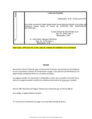BASE LEGAL: ARTICULO 441 al 450 y 386 DEL CODIGO DE COMERCIO DE GUATEMALA
PAGARE
Documento Literal o Titulo de valor o Instrumento Financiero, documento escrito mediante
el cual una persona ( Emisor) Se compromete a pagar a otra persona (El Beneficiario) Una
determinada cantidad de dinero en una fecha acordada.
Los pagares pueden ser al portador o endosables es decir, que se pueden transmitir de un
tercero los pagares pueden emitirlos los individuos particulares de empresas o estados.
Artículo 490. Requisitos del Pagaré. Además de lo dispuesto por el artículo 386 de
este código, el pagaré deberá contener:
1º. La promesa incondicional de pagar una suma determinada de dinero.
Downloaded by Carlos Villatoro (enlacesvillatoro@gmail.com)
lOMoARcPSD|16609872
 