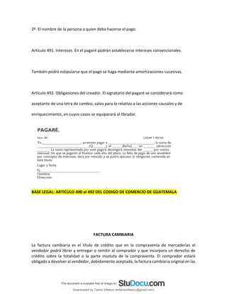 2º. El nombre de la persona a quien deba hacerse el pago.
Artículo 491. Intereses. En el pagaré podrán establecerse intereses convencionales.
También podrá estipularse que el pago se haga mediante amortizaciones sucesivas.
Artículo 492. Obligaciones del creador. El signatario del pagaré se considerará como
aceptante de una letra de cambio, salvo para lo relativo a las acciones causales y de
enriquecimiento, en cuyos casos se equiparará al librador.
BASE LEGAL: ARTICULO 490 al 492 DEL CODIGO DE COMERCIO DE GUATEMALA
FACTURA CAMBIARIA
La factura cambiaria es el título de crédito que en la compraventa de mercaderías el
vendedor podrá librar y entregar o remitir al comprador y que incorpora un derecho de
crédito sobre la totalidad o la parte insoluta de la compraventa. El comprador estará
obligado a devolver al vendedor, debidamente aceptada, la factura cambiaria original en las
Downloaded by Carlos Villatoro (enlacesvillatoro@gmail.com)
lOMoARcPSD|16609872
 