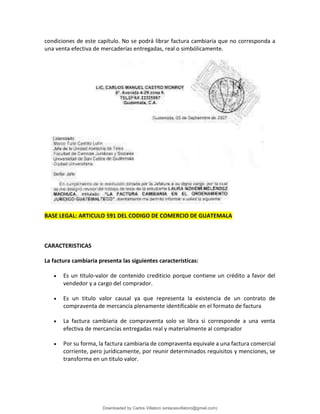 condiciones de este capítulo. No se podrá librar factura cambiaria que no corresponda a
una venta efectiva de mercaderías entregadas, real o simbólicamente.
BASE LEGAL: ARTICULO 591 DEL CODIGO DE COMERCIO DE GUATEMALA
CARACTERISTICAS
La factura cambiaria presenta las siguientes características:
• Es un titulo-valor de contenido crediticio porque contiene un crédito a favor del
vendedor y a cargo del comprador.
• Es un titulo valor causal ya que representa la existencia de un contrato de
compraventa de mercancía plenamente identificable en el formato de factura
• La factura cambiaria de compraventa solo se libra si corresponde a una venta
efectiva de mercancías entregadas real y materialmente al comprador
• Por su forma, la factura cambiaria de compraventa equivale a una factura comercial
corriente, pero jurídicamente, por reunir determinados requisitos y menciones, se
transforma en un titulo valor.
Downloaded by Carlos Villatoro (enlacesvillatoro@gmail.com)
lOMoARcPSD|16609872
 