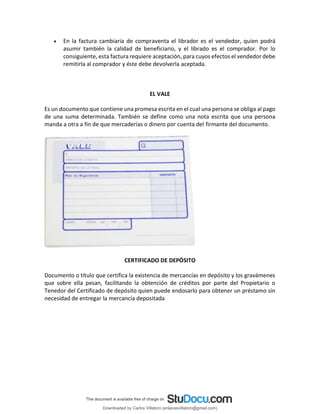 • En la factura cambiaria de compraventa el librador es el vendedor, quien podrá
asumir también la calidad de beneficiario, y el librado es el comprador. Por lo
consiguiente, esta factura requiere aceptación, para cuyos efectos el vendedor debe
remitirla al comprador y éste debe devolverla aceptada.
EL VALE
Es un documento que contiene una promesa escrita en el cual una persona se obliga al pago
de una suma determinada. También se define como una nota escrita que una persona
manda a otra a fin de que mercaderías o dinero por cuenta del firmante del documento.
CERTIFICADO DE DEPÓSITO
Documento o título que certifica la existencia de mercancías en depósito y los gravámenes
que sobre ella pesan, facilitando la obtención de créditos por parte del Propietario o
Tenedor del Certificado de depósito quien puede endosarlo para obtener un préstamo sin
necesidad de entregar la mercancía depositada
Downloaded by Carlos Villatoro (enlacesvillatoro@gmail.com)
lOMoARcPSD|16609872
 