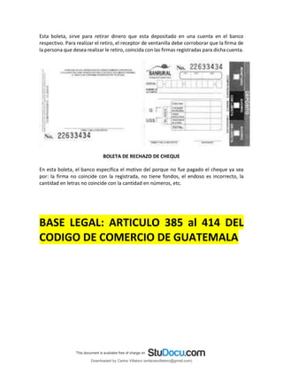 Esta boleta, sirve para retirar dinero que esta depositado en una cuenta en el banco
respectivo. Para realizar el retiro, el receptor de ventanilla debe corroborar que la firma de
la persona que desea realizar le retiro, coincida con las firmas registradas para dicha cuenta.
BOLETA DE RECHAZO DE CHEQUE
En esta boleta, el banco especifica el motivo del porque no fue pagado el cheque ya sea
por: la firma no coincide con la registrada, no tiene fondos, el endoso es incorrecto, la
cantidad en letras no coincide con la cantidad en números, etc.
BASE LEGAL: ARTICULO 385 al 414 DEL
CODIGO DE COMERCIO DE GUATEMALA
Downloaded by Carlos Villatoro (enlacesvillatoro@gmail.com)
lOMoARcPSD|16609872
 