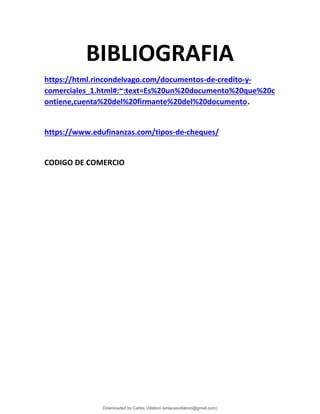 BIBLIOGRAFIA
https://html.rincondelvago.com/documentos-de-credito-y-
comerciales_1.html#:~:text=Es%20un%20documento%20que%20c
ontiene,cuenta%20del%20firmante%20del%20documento.
https://www.edufinanzas.com/tipos-de-cheques/
CODIGO DE COMERCIO
Downloaded by Carlos Villatoro (enlacesvillatoro@gmail.com)
lOMoARcPSD|16609872
 