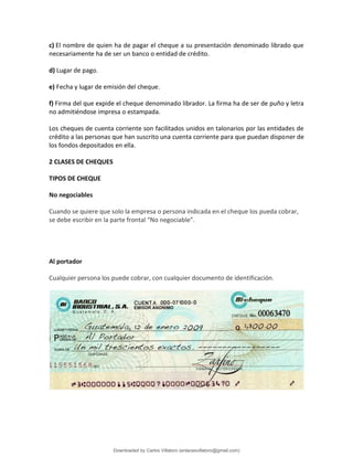 c) El nombre de quien ha de pagar el cheque a su presentación denominado librado que
necesariamente ha de ser un banco o entidad de crédito.
d) Lugar de pago.
e) Fecha y lugar de emisión del cheque.
f) Firma del que expide el cheque denominado librador. La firma ha de ser de puño y letra
no admitiéndose impresa o estampada.
Los cheques de cuenta corriente son facilitados unidos en talonarios por las entidades de
crédito a las personas que han suscrito una cuenta corriente para que puedan disponer de
los fondos depositados en ella.
2 CLASES DE CHEQUES
TIPOS DE CHEQUE
No negociables
Cuando se quiere que solo la empresa o persona indicada en el cheque los pueda cobrar,
se debe escribir en la parte frontal “No negociable”.
Al portador
Cualquier persona los puede cobrar, con cualquier documento de identificación.
Downloaded by Carlos Villatoro (enlacesvillatoro@gmail.com)
lOMoARcPSD|16609872
 