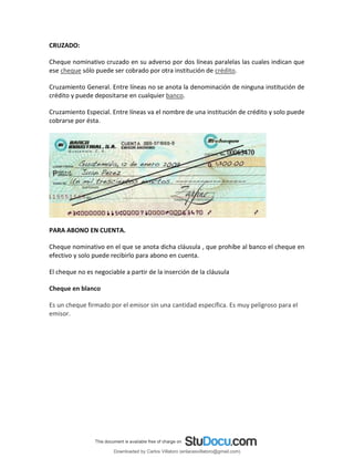CRUZADO:
Cheque nominativo cruzado en su adverso por dos líneas paralelas las cuales indican que
ese cheque sólo puede ser cobrado por otra institución de crédito.
Cruzamiento General. Entre líneas no se anota la denominación de ninguna institución de
crédito y puede depositarse en cualquier banco.
Cruzamiento Especial. Entre líneas va el nombre de una institución de crédito y solo puede
cobrarse por ésta.
PARA ABONO EN CUENTA.
Cheque nominativo en el que se anota dicha cláusula , que prohíbe al banco el cheque en
efectivo y solo puede recibirlo para abono en cuenta.
El cheque no es negociable a partir de la inserción de la cláusula
Cheque en blanco
Es un cheque firmado por el emisor sin una cantidad específica. Es muy peligroso para el
emisor.
Downloaded by Carlos Villatoro (enlacesvillatoro@gmail.com)
lOMoARcPSD|16609872
 