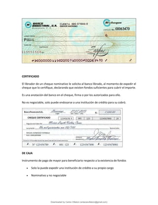 CERTIFICADO
El librador de un cheque nominativo le solicita al banco librado, al momento de expedir el
cheque que lo certifique, declarando que existen fondos suficientes para cubrir el importe.
Es una anotación del banco en el cheque, firma o por los autorizados para ello.
No es negociable, solo puede endosarse a una institución de crédito para su cobró.
DE CAJA
Instrumento de pago de mayor para beneficiario respecto a la existencia de fondos
• Solo la puede expedir una institución de crédito a su propio cargo
• Nominativo y no negociable
Downloaded by Carlos Villatoro (enlacesvillatoro@gmail.com)
lOMoARcPSD|16609872
 