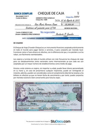 DE VIAJERO
El Cheque de Viaje (Traveler Cheque) es un instrumento financiero aceptado prácticamente
en todo el mundo para pagar bienes o servicios, ó para canjearlo por moneda local.
Funcionan como si fuera dinero en efectivo, con la diferencia de que, si se pierden o se los
roban, son fácilmente reembolsables.
Los viajeros y turistas de todo el mundo utilizan con más frecuencia los cheques de viaje
para sus desplazamientos tanto nacionales como internacionales ya que cada vez son
aceptados por un mayor número de establecimientos como medio de pago.
Gracias a este sistema un viajero, sin importar su edad, puede llevar dinero personalizado
en su mano y, en caso de presentarse cualquier imprevisto, puede ser reintegrado al
instante, además, pueden ser considerados como el complemento ideal de las tarjetas y los
billetes en efectivo ya que no tienen fecha de vencimiento y por tanto, puede canjearlos
por moneda nacional o bien conservarlos para futuros viajes.
Downloaded by Carlos Villatoro (enlacesvillatoro@gmail.com)
lOMoARcPSD|16609872
 
