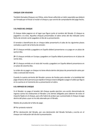 CHEQUE CON VOUCHER
También llamados Cheques con Póliza, estos llevan adherido un talón separable que deberá
ser firmado por el titular al recibir el cheque y que servirá de comprobante del pago hecho.
5 EL PAGO DEL CHEQUE
El cheque debe pagarse en el lugar que figure junto al nombre del librado. El cheque es
pagadero a la vista. Aquellos cheques presentados al cobro antes del día indicado como
fecha de emisión serán pagadero el día de su presentación.
El tenedor o beneficiario de un cheque debe presentarlo al cabo de los siguientes plazos
contados a partir de la fecha de emisión:
1º- El cheque emitido y pagadero en España deberá presentarse a su pago en un plazo de
quince días.
2º- El cheque emitido en Europa y pagadero en España deberá presentarse en el plazo de
veinte días.
3º- El cheque emitido en el resto del mundo y pagadero en España deberá presentarse en
un plazo de sesenta días.
La orden de no pagar un cheque no tiene efecto dentro del plazo de presentación salvo por
robo o extravió del mismo.
Cuando la cuenta corriente del librador carezca de fondos para atender a la totalidad del
pago el banco de la persona que expide el cheque estará obligado a pagar el saldo que figura
en la cuenta en el momento de su presentación al cobro.
6 EL IMPAGO DE CHEQUE
Si el librador no paga el tenedor del cheque puede ejercitar una acción denominada de
regreso contra los endosantes el librador y los demás obligados para obtener de estos el
importe fijado en el cheque, para ello habrá de probar que a presentado el cheque al pago
dentro del plazo y que no ha sido abonado por el librado.
Medios de prueba de la falta de pago:
1º Por protesto notarial
2º Por declaración del librado, por una declaración del librado fechada y escrita en el
cheque con indicación del día de la presentación.
Downloaded by Carlos Villatoro (enlacesvillatoro@gmail.com)
lOMoARcPSD|16609872
 