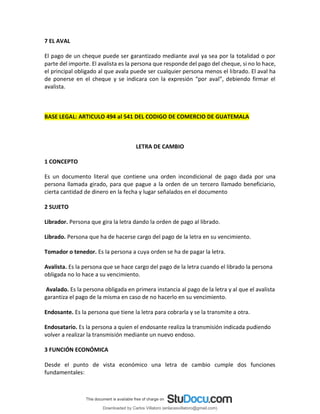 7 EL AVAL
El pago de un cheque puede ser garantizado mediante aval ya sea por la totalidad o por
parte del importe. El avalista es la persona que responde del pago del cheque, si no lo hace,
el principal obligado al que avala puede ser cualquier persona menos el librado. El aval ha
de ponerse en el cheque y se indicara con la expresión “por aval”, debiendo firmar el
avalista.
BASE LEGAL: ARTICULO 494 al 541 DEL CODIGO DE COMERCIO DE GUATEMALA
LETRA DE CAMBIO
1 CONCEPTO
Es un documento literal que contiene una orden incondicional de pago dada por una
persona llamada girado, para que pague a la orden de un tercero llamado beneficiario,
cierta cantidad de dinero en la fecha y lugar señalados en el documento
2 SUJETO
Librador. Persona que gira la letra dando la orden de pago al librado.
Librado. Persona que ha de hacerse cargo del pago de la letra en su vencimiento.
Tomador o tenedor. Es la persona a cuya orden se ha de pagar la letra.
Avalista. Es la persona que se hace cargo del pago de la letra cuando el librado la persona
obligada no lo hace a su vencimiento.
Avalado. Es la persona obligada en primera instancia al pago de la letra y al que el avalista
garantiza el pago de la misma en caso de no hacerlo en su vencimiento.
Endosante. Es la persona que tiene la letra para cobrarla y se la transmite a otra.
Endosatario. Es la persona a quien el endosante realiza la transmisión indicada pudiendo
volver a realizar la transmisión mediante un nuevo endoso.
3 FUNCIÓN ECONÓMICA
Desde el punto de vista económico una letra de cambio cumple dos funciones
fundamentales:
Downloaded by Carlos Villatoro (enlacesvillatoro@gmail.com)
lOMoARcPSD|16609872
 