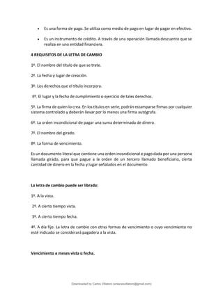 • Es una forma de pago. Se utiliza como medio de pago en lugar de pagar en efectivo.
• Es un instrumento de crédito. A través de una operación llamada descuento que se
realiza en una entidad financiera.
4 REQUISITOS DE LA LETRA DE CAMBIO
1º. El nombre del título de que se trate.
2º. La fecha y lugar de creación.
3º. Los derechos que el título incorpora.
4º. El lugar y la fecha de cumplimiento o ejercicio de tales derechos.
5º. La firma de quien lo crea. En los títulos en serie, podrán estamparse firmas por cualquier
sistema controlado y deberán llevar por lo menos una firma autógrafa.
6º. La orden incondicional de pagar una suma determinada de dinero.
7º. El nombre del girado.
8º. La forma de vencimiento.
Es un documento literal que contiene una orden incondicional e pago dada por una persona
llamada girado, para que pague a la orden de un tercero llamado beneficiario, cierta
cantidad de dinero en la fecha y lugar señalados en el documento
La letra de cambio puede ser librada:
1º. A la vista.
2º. A cierto tiempo vista.
3º. A cierto tiempo fecha.
4º. A día fijo. La letra de cambio con otras formas de vencimiento o cuyo vencimiento no
esté indicado se considerará pagadera a la vista.
Vencimiento a meses vista o fecha.
Downloaded by Carlos Villatoro (enlacesvillatoro@gmail.com)
lOMoARcPSD|16609872
 