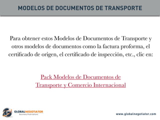 Para obtener estos Modelos de Documentos de Transporte y
otros modelos de documentos como la factura proforma, el
certificado de origen, el certificado de inspección, etc., clic en:
Pack Modelos de Documentos de
Transporte y Comercio Internacional
MODELOS DE DOCUMENTOS DE TRANSPORTE
www.globalnegotiator.com
 