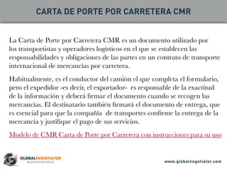 La Carta de Porte por Carretera CMR es un documento utilizado por
los transportistas y operadores logísticos en el que se establecen las
responsabilidades y obligaciones de las partes en un contrato de transporte
internacional de mercancías por carretera.
Habitualmente, es el conductor del camión el que completa el formulario,
pero el expedidor -es decir, el exportador- es responsable de la exactitud
de la información y deberá firmar el documento cuando se recogen las
mercancías. El destinatario también firmará el documento de entrega, que
es esencial para que la compañía de transportes confirme la entrega de la
mercancía y justifique el pago de sus servicios.
Modelo de CMR Carta de Porte por Carretera con instrucciones para su uso
CARTA DE PORTE POR CARRETERA CMR
www.globalnegotiator.com
 