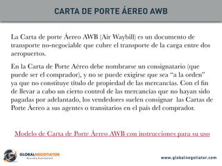 La Carta de porte Áereo AWB (Air Waybill) es un documento de
transporte no-negociable que cubre el transporte de la carga entre dos
aeropuertos.
En la Carta de Porte Aéreo debe nombrarse un consignatario (que
puede ser el comprador), y no se puede exigirse que sea “a la orden”
ya que no constituye título de propiedad de las mercancías. Con el fin
de llevar a cabo un cierto control de las mercancías que no hayan sido
pagadas por adelantado, los vendedores suelen consignar las Cartas de
Porte Áereo a sus agentes o transitarios en el país del comprador.
Modelo de Carta de Porte Áereo AWB con instrucciones para su uso
CARTA DE PORTE ÁEREO AWB
www.globalnegotiator.com
 
