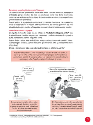 79
Ejemplo de una situación de cambio 1 (agregar)
Las actividades que planteamos en el aula nacen con una intención pedagógica
anticipada, porque muchas de ellas son diseñadas como fruto de la observación
constante que realizamos a las acciones de nuestros niños, en situaciones espontáneas
y necesidades de aprendizaje.
En ese sentido, la siguiente propuesta tiene la intención de mostrar cómo podemos
iniciar el desarrollo de la noción aditiva (situaciones de cambio) partiendo de una
situación lúdica para que los niños y niñas enfrenten situaciones de agregar o quitar.
Situación de cambio 1 (agregar)
En el patio, la maestra juega con los niños a la “ciudad divertida para contar”3
con
la intención que los niños jueguen con cantidades y realicen acciones de agregar o
quitar. Para ello les plantea preguntas como:
En una de las casitas, Juan tenía 2 latas, se encontró con Franco y le regaló 3 latitas.
Cuándo llegó a su casa, Juan se dio cuenta que tenía más latas ¿Cuántas latitas tiene
ahora Juan?
Chicos: ¿Cómo harían Uds. para saber cuántas latas en total tiene Juanito?
Es importante animar a los niños a actuar
según su propia decisión y convicción
antes que simplemente seguir indicaciones.
Por ello, se le debe acompañar en este
proceso con preguntas.
El niño en este momento está matematizando
de manera oral con su propio lenguaje cuando
menciona “…tenía dos latas y Franco le regaló
tres más...” apoyándose con material concreto.
Al resolver este problema a partir de la estrategia la ciudad divertida para contar, se
espera que los niños y niñas propongan acciones simples para resolver problemas
que impliquen la acción de agregar o quitar y a su vez determinen las cantidades y lo
que se espera hallar. Para ello, emplearán la estrategia de conteo.
3	
Ministerio de Educación, Rutas del Aprendizaje Fascículo de matemática ¿Qué y cómo aprenden
matemática nuestros niños y niñas? II ciclo de Educación Inicial.
Humm… creo
que tengo
que contar
Marco ¿Y tú
cómo lo harías?
Marco ¿Qué necesitas hacer para saber
la cantidad de latas que tiene Juanito?
A ver... tenía dos
latas… y Franco le
regaló tres más…
 