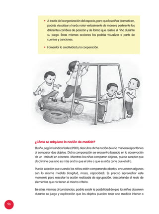 96
	 A través de la organización del espacio, para que los niños dramaticen,
podrás visualizar y harás notar verbalmente de manera pertinente los
diferentes cambios de posición y de forma que realice el niño durante
su juego. Estas mismas acciones las podrás visualizar a partir de
cuentos y canciones.
	 Fomentar la creatividad y la cooperación.
El niño, según lo indica Valles (2001), descubre dicha noción de una manera espontánea
al comparar dos objetos. Dicha comparación se encuentra basada en la observación
de un atributo en concreto. Mientras los niños comparan objetos, puede suceder que
discrimine que uno es más ancho que el otro o que es más corto que el otro.
Puede suceder que cuando los niños estén comparando objetos, encuentren algunos
con la misma medida (longitud, masa, capacidad). Es preciso aprovechar este
momento para rescatar la acción realizada de agrupación, descartando el resto de
elementos que no tienen el mismo criterio.
En estas mismas circunstancias, podría existir la posibilidad de que los niños observen
durante su juego y exploración que los objetos pueden tener una medida inferior o
¿Cómo se adquiere la noción de medida?
 