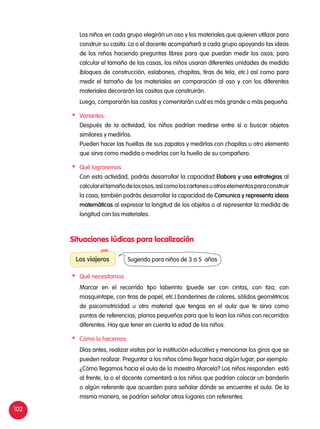 102
	 Los niños en cada grupo elegirán un oso y los materiales que quieren utilizar para
construir su casita. La o el docente acompañará a cada grupo apoyando las ideas
de los niños haciendo preguntas libres para que puedan medir los osos; para
calcular el tamaño de las casas, los niños usaran diferentes unidades de medida
(bloques de construcción, eslabones, chapitas, tiras de tela, etc.) así como para
medir el tamaño de los materiales en comparación al oso y con los diferentes
materiales decorarán las casitas que construirán.
	 Luego, compararán las casitas y comentarán cuál es más grande o más pequeña.
	Variantes:
	 Después de la actividad, los niños podrían medirse entre sí o buscar objetos
similares y medirlos.
	 Pueden hacer las huellas de sus zapatos y medirlas con chapitas u otro elemento
que sirva como medida o medirlas con la huella de su compañero.
	 Qué lograremos
	 Con esta actividad, podrás desarrollar la capacidad Elabora y usa estrategias al
calculareltamañodelososos,asícomoloscartonesuotroselementosparaconstruir
la casa; también podrás desarrollar la capacidad de Comunica y representa ideas
matemáticas al expresar la longitud de los objetos o al representar la medida de
longitud con los materiales.
Situaciones lúdicas para localización
Los viajeros
	 Qué necesitamos
	 Marcar en el recorrido tipo laberinto (puede ser con cintas, con tiza, con
masquintape, con tiras de papel, etc.) banderines de colores, sólidos geométricos
de psicomotricidad u otro material que tengas en el aula que te sirva como
puntos de referencias; planos pequeños para que lo lean los niños con recorridos
diferentes. Hay que tener en cuenta la edad de los niños.
	 Cómo lo hacemos
	 Días antes, realizar visitas por la institución educativa y mencionar los giros que se
pueden realizar. Preguntar a los niños cómo llegar hacia algún lugar; por ejemplo:
¿Cómo llegamos hacia el aula de la maestra Marcela? Los niños responden: está
al frente, la o el docente comentará a los niños que podrían colocar un banderín
o algún referente que acuerden para señalar dónde se encuentre el aula. De la
misma manera, se podrían señalar otros lugares con referentes.
Sugerido para niños de 3 a 5 años
 