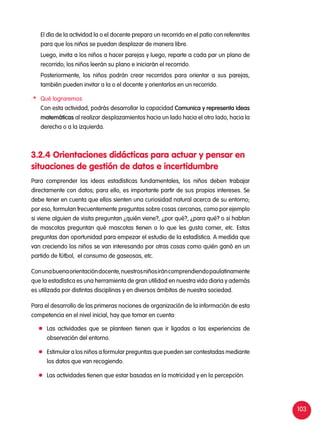 103
	 El día de la actividad la o el docente prepara un recorrido en el patio con referentes
para que los niños se puedan desplazar de manera libre.
	 Luego, invita a los niños a hacer parejas y luego, reparte a cada par un plano de
recorrido; los niños leerán su plano e iniciarán el recorrido.
	 Posteriormente, los niños podrán crear recorridos para orientar a sus parejas,
también pueden invitar a la o el docente y orientarlos en un recorrido.
	 Qué lograremos
	 Con esta actividad, podrás desarrollar la capacidad Comunica y representa ideas
matemáticas al realizar desplazamientos hacia un lado hacia el otro lado, hacia la
derecha o a la izquierda.
3.2.4 Orientaciones didácticas para actuar y pensar en
situaciones de gestión de datos e incertidumbre
Para comprender las ideas estadísticas fundamentales, los niños deben trabajar
directamente con datos; para ello, es importante partir de sus propios intereses. Se
debe tener en cuenta que ellos sienten una curiosidad natural acerca de su entorno;
por eso, formulan frecuentemente preguntas sobre cosas cercanas, como por ejemplo
si viene alguien de visita preguntan ¿quién viene?, ¿por qué?, ¿para qué? o si hablan
de mascotas preguntan qué mascotas tienen o lo que les gusta comer, etc. Estas
preguntas dan oportunidad para empezar el estudio de la estadística. A medida que
van creciendo los niños se van interesando por otras cosas como quién ganó en un
partido de fútbol, el consumo de gaseosas, etc.
Conunabuenaorientacióndocente,nuestrosniñosiráncomprendiendopaulatinamente
que la estadística es una herramienta de gran utilidad en nuestra vida diaria y además
es utilizada por distintas disciplinas y en diversos ámbitos de nuestra sociedad.
Para el desarrollo de las primeras nociones de organización de la información de esta
competencia en el nivel inicial, hay que tomar en cuenta:
	 Las actividades que se planteen tienen que ir ligadas a las experiencias de
observación del entorno.
	 Estimular a los niños a formular preguntas que pueden ser contestadas mediante
los datos que van recogiendo.
	 Las actividades tienen que estar basadas en la motricidad y en la percepción.
 