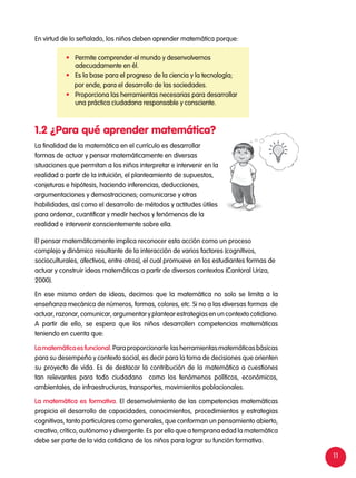 11
La finalidad de la matemática en el currículo es desarrollar
formas de actuar y pensar matemáticamente en diversas
situaciones que permitan a los niños interpretar e intervenir en la
realidad a partir de la intuición, el planteamiento de supuestos,
conjeturas e hipótesis, haciendo inferencias, deducciones,
argumentaciones y demostraciones; comunicarse y otras
habilidades, así como el desarrollo de métodos y actitudes útiles
para ordenar, cuantificar y medir hechos y fenómenos de la
realidad e intervenir conscientemente sobre ella.
El pensar matemáticamente implica reconocer esta acción como un proceso
complejo y dinámico resultante de la interacción de varios factores (cognitivos,
socioculturales, afectivos, entre otros), el cual promueve en los estudiantes formas de
actuar y construir ideas matemáticas a partir de diversos contextos (Cantoral Uriza,
2000).
En ese mismo orden de ideas, decimos que la matemática no solo se limita a la
enseñanza mecánica de números, formas, colores, etc. Si no a las diversas formas de
actuar, razonar, comunicar, argumentar y plantear estrategias en un contexto cotidiano.
A partir de ello, se espera que los niños desarrollen competencias matemáticas
teniendo en cuenta que:
Lamatemáticaesfuncional.Paraproporcionarle lasherramientasmatemáticasbásicas
para su desempeño y contexto social, es decir para la toma de decisiones que orienten
su proyecto de vida. Es de destacar la contribución de la matemática a cuestiones
tan relevantes para todo ciudadano como los fenómenos políticos, económicos,
ambientales, de infraestructuras, transportes, movimientos poblacionales.
La matemática es formativa. El desenvolvimiento de las competencias matemáticas
propicia el desarrollo de capacidades, conocimientos, procedimientos y estrategias
cognitivas, tanto particulares como generales, que conforman un pensamiento abierto,
creativo, crítico, autónomo y divergente. Es por ello que a temprana edad la matemática
debe ser parte de la vida cotidiana de los niños para lograr su función formativa.
1.2 ¿Para qué aprender matemática?
	 Permite comprender el mundo y desenvolvernos
adecuadamente en él.
	 Es la base para el progreso de la ciencia y la tecnología;
por ende, para el desarrollo de las sociedades.
	 Proporciona las herramientas necesarias para desarrollar
una práctica ciudadana responsable y consciente.
En virtud de lo señalado, los niños deben aprender matemática porque:
 