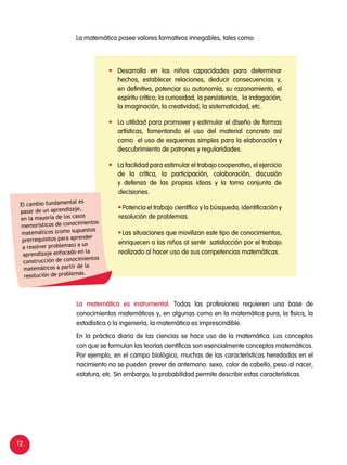 12
La matemática posee valores formativos innegables, tales como:
	 Desarrolla en los niños capacidades para determinar
hechos, establecer relaciones, deducir consecuencias y,
en definitiva, potenciar su autonomía, su razonamiento, el
espíritu crítico, la curiosidad, la persistencia, la indagación,
la imaginación, la creatividad, la sistematicidad, etc.
	 La utilidad para promover y estimular el diseño de formas
artísticas, fomentando el uso del material concreto así
como el uso de esquemas simples para la elaboración y
descubrimiento de patrones y regularidades.
	 La facilidad para estimular el trabajo cooperativo, el ejercicio
de la crítica, la participación, colaboración, discusión
y defensa de las propias ideas y la toma conjunta de
decisiones.
	Potencia el trabajo científico y la búsqueda, identificación y
resolución de problemas.
	Las situaciones que movilizan este tipo de conocimientos,
enriquecen a los niños al sentir satisfacción por el trabajo
realizado al hacer uso de sus competencias matemáticas.
La matemática es instrumental. Todas las profesiones requieren una base de
conocimientos matemáticos y, en algunas como en la matemática pura, la física, la
estadística o la ingeniería, la matemática es imprescindible.
En la práctica diaria de las ciencias se hace uso de la matemática. Los conceptos
con que se formulan las teorías científicas son esencialmente conceptos matemáticos.
Por ejemplo, en el campo biológico, muchas de las características heredadas en el
nacimiento no se pueden prever de antemano: sexo, color de cabello, peso al nacer,
estatura, etc. Sin embargo, la probabilidad permite describir estas características.
El cambio fundamental es
pasar de un aprendizaje,
en la mayoría de los casos
memorísticos de conocimientos
matemáticos (como supuestos
prerrequisitos para aprender
a resolver problemas) a un
aprendizaje enfocado en la
construcción de conocimientos
matemáticos a partir de la
resolución de problemas.
 