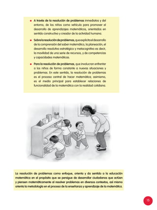 15
	 A través de la resolución de problemas inmediatos y del
entorno, de los niños como vehículo para promover el
desarrollo de aprendizajes matemáticos, orientados en
sentido constructivo y creador de la actividad humana.
	 Sobrelaresolucióndeproblemas,queexplicitaeldesarrollo
de la comprensión del saber matemático, la planeación, el
desarrollo resolutivo estratégico y metacognitivo es decir,
la movilidad de una serie de recursos, y de competencias
y capacidades matemáticas.
	 Para la resolución de problemas, que involucran enfrentar
a los niños de forma constante a nuevas situaciones y
problemas. En este sentido, la resolución de problemas
es el proceso central de hacer matemática; asimismo,
es el medio principal para establecer relaciones de
funcionalidad de la matemática con la realidad cotidiana.
La resolución de problemas como enfoque, orienta y da sentido a la educación
matemática en el propósito que se persigue de desarrollar ciudadanos que actúen
y piensen matemáticamente al resolver problemas en diversos contextos, así mismo
orienta la metodología en el proceso de la enseñanza y aprendizaje de la matemática.
 