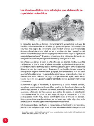 18
9
	 Bernandini, A. y Soto J. (2007) La Educación actual en sus fuentes filosóficas, cita de Froebel, W. F. La educación del
hombre, new york, D Appleton y Cla, 1888 p, 5.
Es indiscutible que el juego tiene un rol muy importante y significativo en la vida de
los niños; así como también en el adulto, ya que constituye una de las actividades
naturales más propias del ser humano. Según Froebel9
“el juego es el mayor grado
de desarrollo del niño en esa edad, por ser la manifestación libre y espontánea del
interior, la manifestación del interior exigida por el interior mismo según la significación
propia de la voz del juego”, “El juego es el testimonio de la inteligencia del hombre en
este grado de la vida: es por lo general el modelo y la imagen de la vida…”
Los niños juegan porque al jugar, el niño exterioriza sus alegrías, miedos, angustias
y el juego es el que le ofrece el placer en resolver significativamente problemas,
poniendo en práctica distintos procesos mentales y sociales; por lo tanto; los docentes
deben promover tiempos de juego y de exploración no dirigidos, tiempos en que los
niños puedan elegir de manera libre a qué jugar, con quién hacerlo. A su vez debe
acompañarlos observando y registrando las acciones que emprenden los niños sin
interrumpirlos en su momento de juego, con qué materiales y por cuánto tiempo
hacerlo y, por otro lado, pueden proponer actividades lúdicas que sean motivadoras
y placenteras.
El promover el jugar, el movimiento, la exploración y el uso de material concreto,
sumados a un acompañamiento que deben propiciar los docentes en el proceso de
aprendizaje, posibilita el desarrollo de hábitos de trabajo, de orden, de autonomía,
seguridad, satisfacción por las acciones que realiza, de respeto, de socialización
y cooperación entre sus pares. En esta etapa, el juego se constituye en la acción
pedagógica de nuestro nivel, porque permite partir desde lo vivencial a lo concreto.
Debido a que el cuerpo y el movimiento son las bases para iniciar a los niños, en la
construcción de nociones y procedimientos matemáticos básicos.
Este tipo de aprendizaje significativo es indispensable, en la iniciación a la matemática,
porque facilita los aprendizajes en los niños de una manera divertida despertando el
Las situaciones lúdicas como estrategias para el desarrollo de
capacidades matemáticas
 