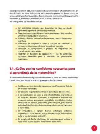 19
placer por aprender, adquiriendo significados y usándolos en situaciones nuevas. En
esta dinámica, los niños en Educación inicial tienen la oportunidad de escuchar a los
otros, explicar y justificar sus propios descubrimientos, confrontar sus ideas y compartir
emociones, y aprender mutuamente de sus aciertos y desaciertos.
Por consiguiente, las actividades lúdicas:
A continuación ofrecemos algunas consideraciones a tomar en cuenta en el trabajo
con los niños para favorecer el actuar y pensar matemáticamente.
1.4 ¿Cuáles son las condiciones necesarias para
el aprendizaje de la matemática?
	 Son actividades naturales que desarrollan los niños en donde
aprenden sus primeras situaciones y destrezas.
	 Dinamizanlosprocesosdelpensamiento,puesgeneraninterrogantes
y motivan la búsqueda de soluciones.
	 Presentan desafíos y dinamizan la puesta en marcha de procesos
cognitivos.
	Promueven la competencia sana y actitudes de tolerancia y
convivencia que crean un clima de aprendizaje favorable.
	Favorecen la comprensión y proceso de adquisición de
procedimientos matemáticos.
	Posibilitan el desarrollo de capacidades y uso de estrategias
heurísticas favorables para el desarrollo del pensamiento
matemático.
	 Establecer un clima de confianza para que los niños puedan disfrutar
en diversas actividades.
	 Ser paciente, respetando los ritmos de aprendizaje de cada niño.
	 Si es una situación de juego o una actividad lúdica propuesta por
los docentes, debemos observarla, acompañarla e intervenir con
preguntas precisas que generen curiosidad y necesidad de resolver
situaciones, por ejemplo, para contar, para comparar, para ordenar,
estimulando la búsqueda de estrategias y soluciones que favorezcan
el aprendizaje.
	Ser innovadores y aplicar diversas estrategias didácticas
respondiendo a los diversos estilos de aprendizaje de los niños y
evitar el uso de hojas de aplicación.
	 Ser creativo al diseñar situaciones de evaluación para verificar el
logro de los nuevos saberes matemáticos de los niños.
 