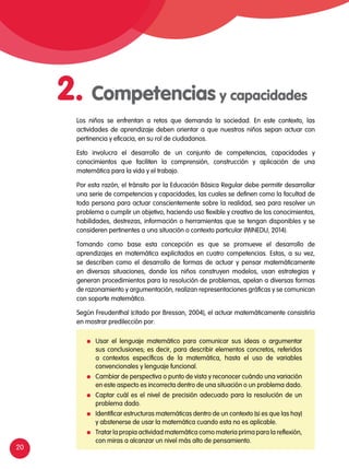 20
Los niños se enfrentan a retos que demanda la sociedad. En este contexto, las
actividades de aprendizaje deben orientar a que nuestros niños sepan actuar con
pertinencia y eficacia, en su rol de ciudadanos.
Esto involucra el desarrollo de un conjunto de competencias, capacidades y
conocimientos que faciliten la comprensión, construcción y aplicación de una
matemática para la vida y el trabajo.
Por esta razón, el tránsito por la Educación Básica Regular debe permitir desarrollar
una serie de competencias y capacidades, las cuales se definen como la facultad de
toda persona para actuar conscientemente sobre la realidad, sea para resolver un
problema o cumplir un objetivo, haciendo uso flexible y creativo de los conocimientos,
habilidades, destrezas, información o herramientas que se tengan disponibles y se
consideren pertinentes a una situación o contexto particular (Minedu, 2014).
Tomando como base esta concepción es que se promueve el desarrollo de
aprendizajes en matemática explicitados en cuatro competencias. Estas, a su vez,
se describen como el desarrollo de formas de actuar y pensar matemáticamente
en diversas situaciones, donde los niños construyen modelos, usan estrategias y
generan procedimientos para la resolución de problemas, apelan a diversas formas
de razonamiento y argumentación, realizan representaciones gráficas y se comunican
con soporte matemático.
Según Freudenthal (citado por Bressan, 2004), el actuar matemáticamente consistiría
en mostrar predilección por:
	 Usar el lenguaje matemático para comunicar sus ideas o argumentar
sus conclusiones; es decir, para describir elementos concretos, referidos
a contextos específicos de la matemática, hasta el uso de variables
convencionales y lenguaje funcional.
	 Cambiar de perspectiva o punto de vista y reconocer cuándo una variación
en este aspecto es incorrecta dentro de una situación o un problema dado.
	 Captar cuál es el nivel de precisión adecuado para la resolución de un
problema dado.
	 Identificar estructuras matemáticas dentro de un contexto (si es que las hay)
y abstenerse de usar la matemática cuando esta no es aplicable.
	 Tratar la propia actividad matemática como materia prima para la reflexión,
con miras a alcanzar un nivel más alto de pensamiento.
2. Competencias y capacidades
 