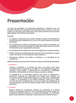 5
Presentación
Las Rutas del Aprendizaje son orientaciones pedagógicas y didácticas para una
enseñanza efectiva de las competencias de cada área curricular. Ponen en manos de
nosotros, los docentes, pautas útiles para los tres niveles educativos de la Educación
Básica Regular: Inicial, Primaria y Secundaria.
Presentan:
•	 Los enfoques y fundamentos que permiten entender el sentido y las finalidades de
la enseñanza de las competencias, así como el marco teórico desde el cual se están
entendiendo.
•	 Las competencias que deben ser trabajadas a lo largo de toda la escolaridad, y las
capacidades en las que se desagregan. Se define qué implica cada una, así como
la combinación que se requiere para su desarrollo.
•	 Los estándares de las competencias, que se han establecido en mapas de progreso.
•	 Posibles indicadores de desempeño para cada una de las capacidades, por grado
o ciclos, de acuerdo con la naturaleza de cada competencia.
•	 Orientaciones didácticas que facilitan la enseñanza y el aprendizaje de las
competencias.
Definiciones básicas que nos permiten entender y trabajar con las Rutas del Aprendizaje:
1. Competencia
	 Llamamos competencia a la facultad que tiene una persona para actuar
conscientemente en la resolución de un problema o el cumplimiento de exigencias
complejas, usando flexible y creativamente sus conocimientos y habilidades,
información o herramientas, así como sus valores, emociones y actitudes.
	 La competencia es un aprendizaje complejo, pues implica la transferencia y
combinación apropiada de capacidades muy diversas para modificar una
circunstancia y lograr un determinado propósito. Es un saber actuar contextualizado
y creativo, y su aprendizaje es de carácter longitudinal, dado que se reitera
a lo largo de toda la escolaridad. Ello a fin de que pueda irse complejizando de
manera progresiva y permita al estudiante alcanzar niveles cada vez más altos de
desempeño.
2. Capacidad
	 Desde el enfoque de competencias, hablamos de «capacidad» en el sentido
amplio de «capacidades humanas». Así, las capacidades que pueden integrar una
competencia combinan saberes de un campo más delimitado, y su incremento
genera nuestro desarrollo competente. Es fundamental ser conscientes de que si
 