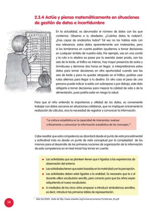 58
2.3.4 Actúa y piensa matemáticamente en situaciones
de gestión de datos e incertidumbre
En la actualidad, es abrumador el número de datos con los que
contamos. Observa a tu alrededor, ¿Cuántos datos te rodean?,
¿Eres capaz de analizarlos todos? Tal vez no los habías visto con
esa relevancia. estos datos aparentemente son irrelevantes, pero
si los tomáramos en cuenta podrían ayudarnos a tomar decisiones
en cualquier ámbito de nuestra vida; Por ejemplo, vas en una combi
y la ruta a tu destino es pasar por la avenida Javier prado, son las
seis de la tarde, el tráfico es intenso, hay mayor presencia de autos y
ómnibuses y demoras dos horas en llegar, si interpretáramos estos
datos para tomar decisiones en otra oportunidad cuando sea las
seis de tarde y para no quedar atrapado en el tráfico, podrías usar
rutas alternas para llegar a tu destino. En otro caso el peso de una
persona puede indicar si estás con sobrepeso o por debajo, este dato
obligaría a tomar decisiones para mejorar la calidad de vida o de la
alimentación, pues podría estar en riesgo la salud.
Para que el niño entienda la importancia y utilidad de los datos, es conveniente
trabajar con datos cercanos en situaciones cotidianas, que no impliquen únicamente la
realización de cálculos, sino la necesidad de registrar y comunicar la información.
Cabe resaltar que esta competencia se abordará desde el punto de vista procedimental
y actitudinal más no desde un punto de vista conceptual por la complejidad de los
mismos para el desarrollo de las primeras nociones de organización de la información
de esta competencia en el nivel inicial hay tomar en cuenta:
"La cultura estadística es la capacidad de interpretar, evaluar
críticamente y comunicar la información estadística de los mensajes."1
	 Las actividades que se planteen tienen que ir ligadas a las experiencias de
observación del entorno.
	 Lasactividadestienenqueestarbasadasenlamotricidadyenlapercepción.
	 Las actividades deben estar ligadas a la oralidad. Es necesario que la o el
docente utilice vocabulario sencillo, pero correcto para que los niños vayan
adquiriendo el nuevo vocabulario.
	 A mediados de los cinco años empezar a introducir simbolismos sencillos;
es decir, introducir las primeras tablas de representación.
1	
Iddo Gal (2002) citado de http://www.sinewton.org/numeros/numeros/75/Articulos_05.pdf
 