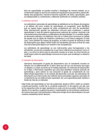 6
	 bien las capacidades se pueden enseñar y desplegar de manera aislada, es su
combinación (según lo que las circunstancias requieran) lo que permite su desarrollo.
Desde esta perspectiva, importa el dominio específico de estas capacidades, pero
es indispensable su combinación y utilización pertinente en contextos variados.
3. Estándar nacional
	 Los estándares nacionales de aprendizaje se establecen en los Mapas de progreso
y se definen allí como «metas de aprendizaje» en progresión, para identificar
qué se espera lograr respecto de cada competencia por ciclo de escolaridad.
Estas descripciones aportan los referentes comunes para monitorear y evaluar
aprendizajes a nivel de sistema (evaluaciones externas de carácter nacional) y de
aula (evaluaciones formativas y certificadoras del aprendizaje). En un sentido amplio,
se denomina estándar a la definición clara de un criterio para reconocer la calidad
de aquello que es objeto de medición y pertenece a una misma categoría. En este
caso, como señalan los mapas de progreso, se indica el grado de dominio (o nivel
de desempeño) que deben exhibir todos los estudiantes peruanos al final de cada
ciclo de la Educación Básica con relación a las competencias.
	 Los estándares de aprendizaje no son instrumentos para homogeneizar a los
estudiantes, ya que las competencias a que hacen referencia se proponen como un
piso, y no como un techo para la educación escolar en el país. Su única función es
medir logros sobre los aprendizajes comunes en el país, que constituyen un derecho
de todos.
4. Indicador de desempeño
	 Llamamos desempeño al grado de desenvoltura que un estudiante muestra en
relación con un determinado fin. Es decir, tiene que ver con una actuación que logra
un objetivo o cumple una tarea en la medida esperada. Un indicador de desempeño
es el dato o información específica que sirve para planificar nuestras sesiones de
aprendizaje y para valorar en esa actuación el grado de cumplimiento de una
determinada expectativa. En el contexto del desarrollo curricular, los indicadores de
desempeño son instrumentos de medición de los principales aspectos asociados al
cumplimiento de una determinada capacidad. Así, una capacidad puede medirse a
través de más de un indicador.
Estas Rutas del Aprendizaje se han ido publicando desde el 2012 y están en revisión
y ajuste permanente, a partir de su constante evaluación. Es de esperar, por ello, que
en los siguientes años se sigan ajustando en cada una de sus partes. Estaremos muy
atentos a tus aportes y sugerencias para ir mejorándolas en las próximas reediciones,
de manera que sean más pertinentes y útiles para el logro de los aprendizajes a los que
nuestros estudiantes tienen derecho.
 