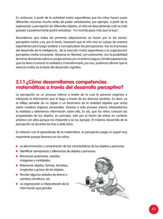 63
Es, entonces, a partir de la actividad motriz espontánea que los niños hacen suyas
diferentes nociones mucho antes de poder verbalizarlas; por ejemplo, a partir de la
exploración y percepción de diferentes objetos, el niño irá descubriendo cuál es más
pesado y posteriormente podrá verbalizar: "mi mochila pesa más que la tuya".
Recordemos que todas las primeras adquisiciones se hacen por la vía senso/
perceptivo-motriz y es, por lo tanto, necesario que el niño viva su cuerpo de manera
espontánea para luego analizar y conceptualizar las percepciones. Ese es el proceso
del desarrollo de la inteligencia, de la reacción motriz espontánea a la organización
perceptivo-motriz consciente. Moverse en libertad, con autonomía, con la posibilidad
detomardecisionessobresupropioactuaryenunentornoseguro,brindaexperiencias
que los lleva a conocer la realidad y a transformarla; por eso, podemos afirmar que la
vivencia motriz es la base del desarrollo cognitivo.
La percepción es un proceso interno a través de la cual la persona organiza e
interpreta la información que le llega a través de los diversos sentidos. Es decir, es
el reflejo sensible de un objeto o un fenómeno de la realidad objetiva que actúa
sobre nuestros órganos sensoriales. Gracias a este proceso interno interpretamos
la realidad y obtenemos información sobre ella, Es así, que los niños conocen las
propiedades de los objetos, en principio, solo por el hecho de entrar en contacto
práctico con ellos porque los interpreta y se los apropia. El máximo desarrollo de la
percepción se da entre los tres a siete años.
En relación con el aprendizaje de la matemática, la percepción juega un papel muy
importante porque favorece en los niños:
3.1.1	¿Cómo desarrollamos competencias
matemáticas a través del desarrollo perceptivo?
	 La discriminación y comparación de las características de los objetos y personas.
	 Identificar semejanzas y diferencias de objetos y personas.
	 Reconocer posiciones, sonidos,
imágenes y cantidades.
	 Relacionar objetos, formas, tamaños,
longitudes y grosor de los objetos.
	 Percibir algunos estados de ánimo o
cambios climáticos, etc.
	 La organización e interpretación de la
información que percibe.
 
