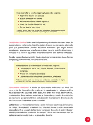 65
La discriminación visual es la capacidad para distinguir estímulos visuales a través de
sus semejanzas y diferencias. Los niños deben alcanzar una percepción adecuada
para que posteriormente puedan discriminar numerales que tengan formas
semejantes y aprender que unas formas gráficas con una posición determinada y
realizada en el papel de izquierda a derecha representan a las distintas cantidades.
Se debe trabajar la discriminación visual a través de formas simples; luego, formas
complejas y posteriormente, posiciones espaciales.
Conocimiento direccional. A través del conocimiento direccional los niños son
capaces de dar dimensión a los objetos en el espacio externo y situarse en él, a
través de la derecha-izquierda, arriba-abajo, más arriba-más abajo, adentro-afuera,
adelante-atrás. Estas nociones espaciales se desarrollan por medio de actividades
de movimiento que ponen el énfasis en la dirección. El conocimiento direccional está
relacionado con la lateralidad y direccionalidad.
La lateralidad se refiere al conocimiento o sentir interno de las diversas dimensiones
del cuerpo con respecto a su localización y dirección, un niño que ha desarrollado
adecuadamente el concepto de lateralidad no necesita depender de algún indicador
externo para determinar la dirección. Por ejemplo, colocar una cinta de cierto color en
cada mano para recordar cuál es su izquierda o derecha.
Para desarrollar la constancia perceptiva se debe propiciar:
	 Reproducir diseños con bloques.
	 Buscar formas en una lámina.
	 Realizar ensartes de cuentas o pasado
	 Jugar con dominó, bingo, loto, etc.
	 Punzar figuras, entre otros.
*Debemos recordar que la o el docente debe brindar estas posibilidades sin dirigirlas
acompañando a cada niño, propiciando los tiempos y el uso de materiales.
Para desarrollar la discriminación visual se debe propiciar:
	Discriminación visual de formas simples posteriormente
complejas.
	 Juegos con posiciones espaciales.
	 Discriminación de semejanzas y diferencias, entre otros.
*Debemos recordar que la o el docente debe brindar estas posibilidades sin dirigirlas
acompañando a cada niño, propiciando los tiempos y el uso de materiales.
 