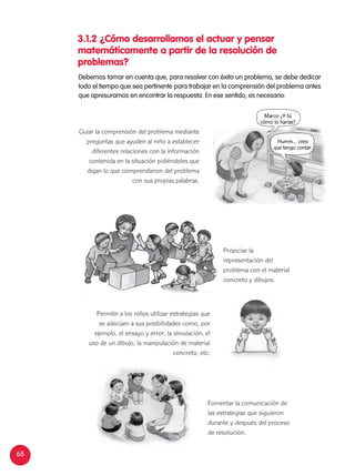 68
Guiar la comprensión del problema mediante
preguntas que ayuden al niño a establecer
diferentes relaciones con la información
contenida en la situación pidiéndoles que
digan lo que comprendieron del problema
con sus propias palabras.
Permitir a los niños utilizar estrategias que
se adecúen a sus posibilidades como, por
ejemplo, el ensayo y error, la simulación, el
uso de un dibujo, la manipulación de material
concreto, etc.
Fomentar la comunicación de
las estrategias que siguieron
durante y después del proceso
de resolución.
3.1.2	¿Cómo desarrollamos el actuar y pensar
matemáticamente a partir de la resolución de
problemas?
Debemos tomar en cuenta que, para resolver con éxito un problema, se debe dedicar
todo el tiempo que sea pertinente para trabajar en la comprensión del problema antes
que apresurarnos en encontrar la respuesta. En ese sentido, es necesario:
Humm… creo
que tengo contar.
Marco ¿Y tú
cómo lo harías?
Propiciar la
representación del
problema con el material
concreto y dibujos.
 
