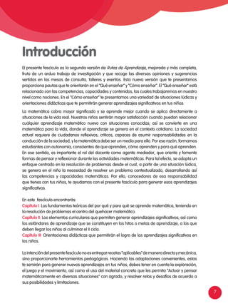 7
El presente fascículo es la segunda versión de Rutas de Aprendizaje, mejorada y más completa,
fruto de un arduo trabajo de investigación y que recoge las diversas opiniones y sugerencias
vertidas en las mesas de consulta, talleres y eventos. Esta nueva versión que te presentamos
proporciona pautas que te orientarán en el “Qué enseñar” y “Cómo enseñar”. El “Qué enseñar” está
relacionado con las competencias, capacidades y contenidos, los cuales trabajaremos en nuestro
nivel como nociones. En el “Cómo enseñar” te presentamos una variedad de situaciones lúdicas y
orientaciones didácticas que te permitirán generar aprendizajes significativos en tus niños.
La matemática cobra mayor significado y se aprende mejor cuando se aplica directamente a
situaciones de la vida real. Nuestros niños sentirán mayor satisfacción cuando puedan relacionar
cualquier aprendizaje matemático nuevo con situaciones conocidas; así se convierte en una
matemática para la vida, donde el aprendizaje se genera en el contexto cotidiano. La sociedad
actual requiere de ciudadanos reflexivos, críticos, capaces de asumir responsabilidades en la
conducción de la sociedad, y la matemática debe ser un medio para ello. Por esa razón, formamos
estudiantes con autonomía, conscientes de que aprenden, cómo aprenden y para qué aprenden.
En ese sentido, es importante el rol del docente como agente mediador, que oriente y fomente
formas de pensar y reflexionar durante las actividades matemáticas. Para tal efecto, se adopta un
enfoque centrado en la resolución de problemas desde el cual, a partir de una situación lúdica,
se genera en el niño la necesidad de resolver un problema contextualizado, desarrollando así
las competencias y capacidades matemáticas. Por ello, conocedores de esa responsabilidad
que tienes con tus niños, te ayudamos con el presente fascículo para generar esos aprendizajes
significativos.
En este fascículo encontrarás:
Capítulo I: Los fundamentos teóricos del por qué y para qué se aprende matemática, teniendo en
la resolución de problemas el centro del quehacer matemático.
Capítulo II: Los elementos curriculares que permiten generar aprendizajes significativos; así como
los estándares de aprendizaje que se constituyen en los hitos o metas de aprendizaje, a los que
deben llegar los niños al culminar el II ciclo.
Capítulo III: Orientaciones didácticas que permitirán el logro de los aprendizajes significativos en
los niños.
Laintencióndelpresentefascículonoesentregarrecetas“aplicables”demaneradirectaymecánica,
sino proporcionarte herramientas pedagógicas. Haciendo las adaptaciones convenientes, estas
te servirán para generar nuevos aprendizajes en tus niños; debes tener en cuenta la exploración,
el juego y el movimiento, así como el uso del material concreto que les permita “Actuar y pensar
matemáticamente en diversas situaciones” con agrado, y resolver retos y desafíos de acuerdo a
sus posibilidades y limitaciones.
Introducción
 