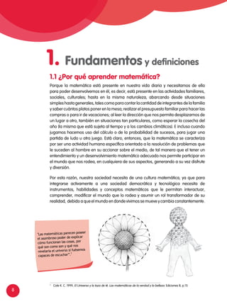 8
1 	
Cole K. C. 1999, El Universo y la taza de té. Las matemáticas de la verdad y la belleza. Ediciones B, p.11)
Porque la matemática está presente en nuestra vida diaria y necesitamos de ella
para poder desenvolvernos en él, es decir, está presente en las actividades familiares,
sociales, culturales; hasta en la misma naturaleza, abarcando desde situaciones
simples hasta generales, tales como para contar la cantidad de integrantes de la familia
y saber cuántos platos poner en la mesa; realizar el presupuesto familiar para hacer las
compras o para ir de vacaciones; al leer la dirección que nos permita desplazarnos de
un lugar a otro, también en situaciones tan particulares, como esperar la cosecha del
año (la misma que está sujeta al tiempo y a los cambios climáticos). E incluso cuando
jugamos hacemos uso del cálculo o de la probabilidad de sucesos, para jugar una
partida de ludo u otro juego. Está claro, entonces, que la matemática se caracteriza
por ser una actividad humana específica orientada a la resolución de problemas que
le suceden al hombre en su accionar sobre el medio, de tal manera que el tener un
entendimiento y un desenvolvimiento matemático adecuado nos permite participar en
el mundo que nos rodea, en cualquiera de sus aspectos, generando a su vez disfrute
y diversión.
Por esta razón, nuestra sociedad necesita de una cultura matemática, ya que para
integrarse activamente a una sociedad democrática y tecnológica necesita de
instrumentos, habilidades y conceptos matemáticos que le permitan interactuar,
comprender, modificar el mundo que lo rodea y asumir un rol transformador de su
realidad, debido a que el mundo en donde vivimos se mueve y cambia constantemente.
1.1 ¿Por qué aprender matemática?
"Las matemáticas parecen poseer
el asombroso poder de explicar
cómo funcionan las cosas, por
qué son como son y qué nos
revelaría el universo si fuésemos
capaces de escuchar”.1
1. Fundamentos y definiciones
 