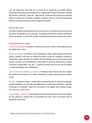 83
Una vez alcanzado este nivel (en un tramo de la secuencia) es posible obtener
relaciones entre estos números tales como: “después del número a viene el b”, “delante
del número c está el d”, “antes de”, “después de”. El dominio de la secuencia permitirá
utilizar el número en los demás contextos. Nuestros niños en el nivel de educación
Inicial se encuentran hasta el nivel de cadena irrompible.
Proceso de contar
Consiste en asignar a cada elemento de una colección un nombre de los términos de la
secuencia. Se establece, en un principio, un apareamiento término-objeto mediante la
acción de señalar. La acción de señalar interiorizada dará lugar al proceso de contar.
Procedimientos de conteo
Conteo con los dedos. Consiste en recitar la secuencia numérica verbal apoyado por
sus dedos de su mano.
Conteo con soporte. Consiste en contar apoyado por algún objeto, estos pueden estar
juntos o pedirle al niño que los ordene formando una fila de izquierda a derecha o
arriba hacia abajo, teniendo en cuenta la direccionalidad que se da en el proceso de
lectura y escritura que intuitivamente a esta edad los niños van adquiriendo y asigne
el nombre a cada objeto “uno, dos...” o también puede sacar uno por uno los objetos
y contar hasta llegar a la cantidad total.
Uso de canciones infantiles con números. Permite la memorización de una sucesión
de nombres de números, en un orden convencional, siendo importante para el saber
contar.
Recontar. Consiste en volver a contar todos los elementos de una colección al agregar
o quitar elementos a la colección para determinar el cardinal de la colección, volviendo
al principio. Por ejemplo: Tengo tres caramelos y me regalan dos, entonces tengo,
uno, dos, tres, cuatro y cinco.
Conteo súbito o subitizing.5
Capacidad de enunciar rápidamente el número de objetos
de una colección a simple vista, sin necesidad de contar. Esto se da sobre todo en
pequeñas colecciones.
5	
Didáctica de las matemáticas para la educación infantil – Ma. del Carmen Chamorro
 