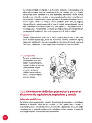 90
	 Durante la actividad, en el patio, la o el docente coloca los materiales bajo una
tela en el centro y en asamblea genera acuerdos con los niños para jugar; luego,
les recuerda lo que realizaron en el taller de danza y movimiento y se les invita a
descubrir que materiales hay bajo la tela; después que los niños interactúan con
los materiales, pregunta ¿se acuerdan que Fabiola, Rosita y Luis estaban jugando
con las pelotas y telas? Los niños se colocan alrededor de las telas, las cogen y
colocan diferentes objetos para medir el peso. A medida que van jugando con las
telas determinaran cuál es más pesado y menos pesado, con preguntas que la
maestra puede ir mencionando, como ¿por qué no pudimos levantar la botella con
agua y por qué la pelota sí? entre otras que pueden salir de la actividad.
	Variante
	 Después de la actividad, en el aula la o el docente los invita a usar la balanza y
pesar diversos objetos (lápiz, lupas del módulo de ciencias, botella con agua y
paquete de galletas, etc.); pero, primero deberán mirarlas y estimar cuál creen que
pesa más y cuál menos y con la ayuda de la balanza corroborar sus cálculos.
Para iniciar el reconocimiento y creación de patrones de repetición, es importante
favorecer el desarrollo perceptivo en los niños así como generar espacios para la
exploración y reconocimiento de sonidos, movimientos y posiciones, ritmos, etc. Cabe
mencionar que el proveerle de abundante material concreto a los niños va a permitir
que tengan mayores posibilidades en sus creaciones.
Orientaciones didácticas
3.2.2 Orientaciones didácticas para actuar y pensar en
situaciones de equivalencia, regularidad y cambio
	 Qué lograremos:
	 Con esta actividad, podrás
desarrollar la capacidad
Elabora y usa estrategias,
porque los niños emplearan
procedimientos propios
y recursos al resolver
problemas que implican
medir y comparar el peso
entre los objetos.
 