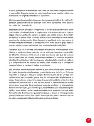 97
superior, por ejemplo al observar que unas cintas son más cortas o largas en relación
a una medida. Se puede aprovechar este momento para que los niños realicen una
clasificación por longitud, partiendo de su experiencia.
Al trabajar estos tipos de actividades surgen situaciones de ordinalidad, de clasificación,
seriación, correspondencia que propician en los niños expresiones como: después
de..., antes de..., en medio de.
Basándonos en este proceso de comparación, se pueden propiciar situaciones en las
que los niños, a través del uso de su propio cuerpo u otros materiales como: crayolas,
sogas, eslabones, cintas, etc., exploren el espacio para realizar acciones de medición.
Por ejemplo: si quieren tomar la medida de su cuaderno de trabajo, los niños pueden
experimentar cuántas crayolas deben de colocar una detrás de la otra para obtener la
medida del objeto identificado. La o el docente puede invitar a que en grupo los niños
cuenten cuántas crayolas han utilizado para averiguar la medida del objeto.
Cualquiera que sea la medida, son indispensables muchas manipulaciones de los
objetos, ya que le permiten a cada niño crearse un bagaje de experiencias sensibles
de diferentes referencias. Pero aunado a esta experiencia, para que las nociones
sean comprendidas por los niños, es necesario proponer situaciones que propicien la
identificación del objeto a medir, la anticipación a través de la formulación de hipótesis
y la comprobación de las mismas. Así mismo, cabe recordar que el concepto de
magnitud aún no se consigue al final de la escolaridad.
Esta noción de medida tiene como finalidad que los niños puedan darse cuenta que
los objetos tienen diferentes longitudes independientemente de la forma. En lo que
respecta a la longitud se trata, por ejemplo, de darse cuenta de que un lápiz tiene
mayor medida que una crayola, que necesita dar más pasos para desplazarse de su
casa a la escuela que en su misma casa, de su dormitorio al baño, entre otros. Más
adelante una vez alcanzado el nivel de maduración, la institucionalización de este
conocimiento le permitirá darse cuenta que un cordón enrollado y el mismo estirado
tienen la misma longitud, y de constatar que una cantidad de agua o de sólido en polvo
(sal fina, arena fina) no cambia cuando se traslada de un recipiente a otro que tienen
forma diferente, de entender de que dos figuras que no tengan la misma apariencia
pueden construirse una tras otras con las mismas piezas y utilizar un mismo conjunto
de cubos encajables para fabricar alternativamente ensamblajes.
 