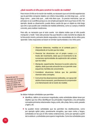 98
Para iniciar al niño en la noción de medida, es necesario que se le brinde experiencias
que le permitan comparar objetos con criterio mesurables: es más largo que..., es tan
largo como..., pesa más que..., está más lleno que... Es preciso mencionar, que en
principio no se cuantifica porque es una simple percepción de lo que hace el niño. Por
ejemplo: desde su observación, puede darse cuenta de que un objeto es más largo
que otro o que puede usar unidades de medida arbitrarias, como su cuerpo y material
concreto, para realizar mediciones.
Para ello, es necesario que el aula cuente con objetos reales que el niño pueda
manipular y medir. Todo este proceso hay que llevarlo a cabo durante las etapas de
la Educación inicial y primaria dando respuestas a las necesidades de los niños para
aprender. Estas respuestas se basan en brindar oportunidades a los niños para:
Se deben trabajar actividades que permitan:
	 Identificar, definir y/o reconocer magnitudes; estas actividades deben tener por
objetivo que los niños identifiquen las principales magnitudes y los principales
conceptos primarios relacionados: largo y corto, alto y bajo, lleno y vacío, pesado
y ligero, etc.
	 Se pueden incluir actividades que les permitan las clasificaciones, como
por ejemplo apilar palos, previamente recogidos, que sean cortos y largos;
actividades en las que el niño realice ordenaciones, como por ejemplo a partir
de la estatura y actividades para operar magnitudes. Como las actividades para
¿Qué necesita el niño para construir la noción de medida?
	 Observar distancias, medidas en el contexto para ir
interpretando el mundo que los rodea.
	Vivenciar las situaciones con el propio cuerpo y a
través del movimiento, dado que el movimiento le da
numerosas oportunidades de exploración del contexto
que los rodea.
	 Manipular, experimentar, favorecer la acción sobre los
objetos, dado que esta actuación les va a permitir crear
esquemas mentales de conocimiento.
	Considerar situaciones lúdicas que les permitan
vivenciar estos conceptos.
	 Comunicar las observaciones realizadas, con apoyo del
adultosifueranecesario, parafavorecerlacomprensión
y la interiorización de la noción de medida.
Recuerda que los
materiales que se brinden
a los niños para realizar
estas actividades de
medición deben estar
acorde al rango numérico
por edad.
 
