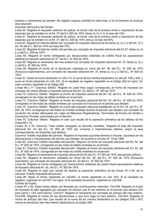 excesos o remanentes se pierden. No registre ninguna cantidad en esta línea, si en el trimestre se produce
esta situación.
Impuesto Adicional a las Ventas:
Línea 60. Registre el impuesto obtenido de aplicar, al monto neto de la primera venta o importación de las
especies que se señalen en el Art. 37 del D.L 825 de 1974, letras e), h), i), l), la tasa del 15%.
Línea 61. Registre el impuesto obtenido de aplicar, al monto neto de la primera venta o importación de las
especies que se señalen en el Art. 37, del D.L 825 de 1974, letra j), la tasa del 50%.
Línea 62. Registre el total de débitos por concepto de impuesto adicional de las letras a), b) y c) del Art. 37 y
Art. 40 del D.L. 825 de 1974 con tasa del 15%.
Línea 63. Registre el total de crédito del período por concepto de impuesto adicional del Art.37, letras a), b)
y c) del D.L. 825 de 1974.
Línea 64. Registre el monto reintegrado por devoluciones indebidas de crédito fiscal de exportadores
relativas al impuesto adicional Art.37, del D.L. N° 825 de 1974.
Línea 65. Registre el remanente del mes anterior por concepto de impuesto adicional Art. 37, letras a), b) y
c) del D.L. N° 825 de 1974.
Línea 66. Registre el monto de la devolución solicitada en virtud del Art. 36, del D.L. N° 825 de 1974
(franquicia exportadores), por concepto de impuesto adicional Art. 37, letras a), b) y c) del D.L. N° 825 de
1974.
Línea 67. Reste al monto declarado en cód.113, la suma de los montos declarados en cód.28, 548 y 540, y
sume el monto declarado en cód. 541. Si el resultado es negativo regístrelo en el código 549 sin signo. En
caso contrario regístrelo en el código 550.
Líneas 68 a 71. Columna ‘Débito’: Registre en cada línea según corresponda, el monto de impuesto por
concepto de ventas afectas a impuesto adicional del Art. 42, del D.L. N° 825 de 1974.
Línea 72. Columna ‘Débito’: Registre el monto de impuesto adicional del Art. 42, del D.L. N° 825 de 1974,
consignado en las notas de débito emitidas en el período.
Línea 73. Columna ‘Débito’: Registre el monto de impuesto adicional del Art. 42, del D.L. N° 825 de 1974,
consignado en las notas de crédito emitidas por concepto de Facturas en el período que declara.
Línea 74. Columna ‘Débito’: Registre el monto del impuesto adicional establecido en el Art. 42, del D.L. N°
825, de 1974, consignado en las Notas de Crédito emitidas durante el período que declara, por concepto de
anulación de ventas efectuadas con vales de Máquinas Registradoras, Terminales de Puntos de Ventas o
Impresoras Fiscales, autorizadas por el Servicio.
Línea 75. Columna ‘Débito’: Registre el valor que resulte de la operación aritmética de los débitos de las
líneas 68 a 74.
Líneas 76 a 79. Columna ‘Total crédito recargado en facturas recibidas’: Registre el total del impuesto
adicional Art. 42 del D.L. N° 825 de 1974 por compras o importaciones afectas, según la tasa
correspondiente, en el período que declara.
Columna ‘Crédito imputable del período’: Registre el impuesto que tiene derecho a imputar, soportado en las
adquisiciones o importaciones del período que declare, de acuerdo a Circular N° 10 de 1980.
Línea 80. Columna ‘Crédito Imputable del período’: Registre el monto de impuesto adicional del Art. 42, del
D.L. N° 825 de 1974, consignado en las notas de débito recibidas en el período.
Línea 81. Columna ‘Crédito Imputable del período’: Registre el monto de impuesto adicional del Art. 42, del
D.L. N° 825 de 1974, consignado en las notas de crédito recibidas en el período.
Línea 82. Registre el remanente de impuesto adicional Art.42 del D.L. N° 825 de 1974, del período anterior.
Línea 83. Registre la devolución solicitada en virtud del Art. 36, del D.L. N° 825 de 1974 (franquicia
exportador), por concepto de impuesto adicional Art. 42 del D.L. N° 825 de 1974.
Línea 84. Registre el monto reintegrado por Devoluciones indebidas de crédito fiscal exportadores relativas
al impuesto adicional Art. 42, del D.L. N° 825 de 1974.
Línea 85. Registre el valor que resulte de realizar la operación aritmética de las líneas 76 a 84, de la
columna ‘Crédito Imputable del período’.
Línea 86. Reste al monto registrado en cód.602, el monto registrado en cód. 603. Si el resultado es
negativo, regístrelo en cód.507, sin signo. Si el resultado es positivo, regístrelo en cód.506.
Cambio de Sujeto:
Líneas 87 a 90. Estas líneas deben ser llenadas por contribuyentes retenidos. Cód.556: Registre el monto
de impuesto al valor agregado por concepto de anticipo que le han retenido en el período que declara (5%
para carne y 12% para harina). Cód.557: Registre el remanente por concepto de anticipo del mes anterior.
Cód.558: Registre el monto de las devoluciones a que tuvo lugar el mes anterior. Cód.543: Registre el
monto de anticipo del mes, que resulta de la suma de los montos declarados en los códigos 556 y 557,
menos la devolución del mes anterior declarada en el código 558.

                                                                                                              11
 