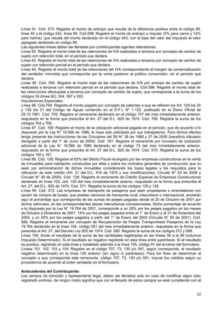 Línea 91. Cód. 573: Registre el monto de anticipo que resulta de la diferencia positiva entre el código 89,
línea 40 y el código 543, línea 90. Cód.598: Registre el monto de anticipo a imputar (5% para carne y 12%
para harina), que resulta del monto declarado en el código 543, con el tope del valor del impuesto al valor
agregado declarado en código 89.
Las siguientes líneas deben ser llenadas por contribuyentes agentes retenedores.
Línea 92. Registre el monto total de las retenciones de IVA realizadas a terceros por concepto de cambio de
sujeto con retención total, en el período que declara.
Línea 93. Registre el monto total de las retenciones de IVA realizadas a terceros por concepto de cambio de
sujeto con retención parcial en el período que declara.
Línea 94. Registre el monto total de las retenciones del IVA correspondiente al margen de comercialización
del vendedor minorista que corresponde por la venta posterior al público consumidor, en el período que
declara.
Línea 95. Cód. 555: Registre el monto total de las retenciones de IVA por anticipo de cambio de sujeto
realizadas a terceros con retención parcial en el período que declara. Cód.596: Registre el monto total de
las retenciones efectuadas a terceros por concepto de cambio de sujeto, que corresponde a la suma de los
códigos 39 (línea 92), 554, 597 y 555.
Imputaciones Especiales:
Línea 96. Cód.704: Registre el monto pagado por concepto de patentes a que se refieren los Art. 129 bis 20
y 129 bis 21 del Código de Aguas contenido en el D.F.L N° 1.122, publicado en el Diario Oficial de
29.10.1981. Cód. 705: Registre el remanente declarado en el código 707 del mes inmediatamente anterior,
reajustado en la forma que prescribe el Art. 27 del D.L. 825 de 1974. Cód. 706: Registre la suma de los
códigos 704 y 705.
Línea 97. Cód. 160: Registre el monto de la cotización adicional pagada en el período, que de acuerdo a lo
dispuesto por la Ley N° 18.566 de 1986, le haya sido solicitada por sus trabajadores. Para dichos efectos
tenga presente las instrucciones de las Circulares del SII N° 38 de 1988 y 37 de 2000 (beneficio tributario
derogado a partir del 1° de Junio de 2004). Cód. 161: Registre el remanente por concepto de cotización
adicional de la Ley N° 18.566 de 1988 declarado en el código 73 del mes inmediatamente anterior,
reajustado en la forma que prescribe el Art. 27 del D.L. 825 de 1974. Cód. 570: Registre la suma de los
códigos 160 y 161.
Línea 98. Cód. 126: Registre el 65% del Débito Fiscal recargado por las empresas constructoras en la venta
de inmuebles para habitación construidos por ellas y sobre los contratos generales de construcción que no
sean por administración de dichos inmuebles considerando los topes legales y los requisitos para la
utilización de este crédito (Art. 21 del D.L. 910 de 1975 y sus modificaciones, Circular N° 52 de 2008 y
Circular N° 39 de 2009). Cód. 128: Registre el remanente de Crédito Especial de Empresas Constructoras
declarado en línea 103, cód. 130 del mes inmediatamente anterior, reajustado en la forma que prescribe el
Art. 27, del D.L. 825 de 1974. Cód. 571: Registre la suma de los códigos 126 y 128.
Línea 99. Cód. 572. Las empresas de transporte de pasajeros que sean propietarias o arrendatarias con
opción de compra de buses, que presten servicios de transporte rural, interurbano o internacional, anotarán
aquí el porcentaje que corresponda de las sumas de peajes pagadas desde el 20 de Octubre de 2001 por
dichos vehículos, en las correspondientes plazas interurbanas concesionadas. Dicho porcentaje de acuerdo
a lo dispuesto por la Ley N° 19.764 de 2001, corresponde a un 28% por los peajes pagados en los meses
de Octubre a Diciembre de 2001; 14% por los peajes pagados entre el 1° de Enero y el 31 de Diciembre del
2002; y un 20% por los peajes pagados a partir del 1° de Enero del 2003 (Circular N° 82 de 2001). Cód.
568. Registre el remanente por concepto de Recuperación de Peajes Transportistas Pasajeros de la Ley
19.764 declarado en la línea 104, código 591 del mes inmediatamente anterior, reajustado en la forma que
prescribe el Art. 27, del Decreto Ley 825 de 1974. Cód. 590. Registre la suma de los códigos 572 y 568.
Línea 100. Anote el resultado de la suma de las cantidades registradas en las líneas 56 a la 99 (columna
Impuesto Determinado). Si el resultado es negativo regístrelo en esta línea entre paréntesis. Si el resultado
es positivo, regístrelo en esta línea y trasládelo además a la línea 105, código 91 del anverso del formulario.
Líneas 101, 102, 103 y 104: Registre en el código 707, 73, 130 y/o 591, según corresponda, el resultado
negativo determinado en la línea 100 anterior (sin signo ni paréntesis). Para los fines de determinar el
concepto a que corresponde este remanente, código 707, 73, 130 y/o 591, impute los créditos según su
procedencia de acuerdo al orden señalado en el formulario.

Antecedentes del Contribuyente:
Los campos de domicilio y representante legal, deben ser llenados solo en caso de modificar algún dato
registrado erróneo, de ningún modo significa que con el llenado de estos campos se esté cumpliendo con el


                                                                                                            12
 