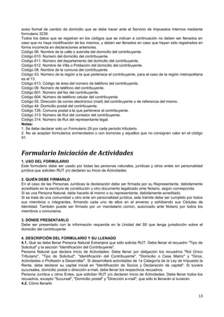 aviso formal de cambio de domicilio que se debe hacer ante el Servicio de Impuestos Internos mediante
formulario 3239.
Todos los datos que se registran en los códigos que se indican a continuación no deben ser llenados en
caso que no haya modificación de los mismos, y deben ser llenados en caso que hayan sido registrados en
forma incorrecta en declaraciones anteriores.
Código 06. Nombre de la calle o avenida del domicilio del contribuyente.
Código 610. Número del domicilio del contribuyente.
Código 611. Número del departamento del domicilio del contribuyente.
Código 612. Nombre de Villa o Población del domicilio del contribuyente.
Código 08. Nombre de la comuna del contribuyente.
Código 53. Número de la región a la que pertenece el contribuyente, para el caso de la región metropolitana
es el 13.
Código 613. Código de área del número de teléfono del contribuyente.
Código 09. Número de teléfono del contribuyente.
Código 601. Número del fax del contribuyente.
Código 604. Número de teléfono celular del contribuyente.
Código 55. Dirección de correo electrónico (mail) del contribuyente o de referencia del mismo.
Código 44. Domicilio postal del contribuyente.
Código 726. Comuna postal a la que pertenece el contribuyente.
Código 313. Número de Rut del contador del contribuyente.
Código 314. Número de Rut del representante legal.
Notas:
1. Se debe declarar solo un Formulario 29 por cada periodo tributario.
2. No se aceptan formularios enmendados o con borrones y aquellos que no consignen valor en el código
91.



Formulario Iniciación de Actividades
1. USO DEL FORMULARIO
Este formulario debe ser usado por todas las personas naturales, jurídicas y otros entes sin personalidad
jurídica que soliciten RUT y/o declaren su Inicio de Actividades.

2. QUIÉN DEBE FIRMARLO
En el caso de las Personas Jurídicas la declaración debe ser firmada por su Representante, debidamente
acreditado en la escritura de constitución u otro documento legalizado ante Notario, según corresponda.
Si es una Persona Natural, debe hacerlo él mismo o su representante, debidamente acreditado.
Si se trata de una comunidad u otro ente sin personalidad jurídica, este trámite debe ser cumplido por todos
sus miembros o integrantes, firmando cada uno de ellos en el anverso y exhibiendo sus Cédulas de
Identidad. También puede ser firmado por un mandatario común, autorizado ante Notario por todos los
miembros o comuneros.

3. DÓNDE PRESENTARLO
Debe ser presentado con la información requerida en la Unidad del SII que tenga jurisdicción sobre el
domicilio del contribuyente.

4. DESCRIPCIÓN DEL FORMULARIO Y SU LLENADO
4.1. Qué se debe llenar Persona Natural Extranjera que sólo solicita RUT: Debe llenar el recuadro "Tipo de
Solicitud" y la sección "Identificación del Contribuyente".
Persona Natural que declara Inicio de Actividades: Debe llenar por obligación los recuadros "Rol Único
Tributario", "Tipo de Solicitud", "Identificación del Contribuyente", "Domicilio o Casa Matriz" y "Giros,
Actividades o Profesión a Desarrollar". Si desarrollará actividades de 1a Categoría de la Ley de Impuesto la
Renta, debe declarar su capital inicial en "Identificación de Socios y Declaración de capital". Si tuviera
sucursales, domicilio postal o dirección e-mail, debe llenar los respectivos recuadros.
Persona Jurídica u otros Entes, que solicitan RUT y/o declaran Inicio de Actividades: Debe llenar todos los
recuadros, excepto "Sucursal", "Domicilio postal" y "Dirección e-mail", que sólo lo llenarán si tuvieran.
4.2. Cómo llenarlo


                                                                                                         13
 