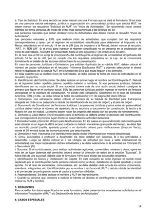a. Tipo de Solicitud: En esta sección se debe marcar con una X el uso que se dará al formulario: Si se trata
de una persona natural extranjera, jurídica u organización sin personalidad jurídica que solicita RUT, se
deben marcar los recuadros "Solicitud de RUT" y/o "Inicio de Actividades". Se recomienda hacer ambos
trámites en forma conjunta, de modo de evitar más concurrencias a las oficinas del SII.
Las personas naturales que deban declarar Inicio de Actividades sólo deben marcar el recuadro "Inicio de
Actividades".
Las personas naturales y EIRL que realicen inicio de actividades, que cumplan con los requisitos
correspondientes y opten por el régimen de contabilidad simplificada para determinar el Impuesto a la
Renta, establecido en el artículo 14 ter de la LIR (Ley de Impuesto a la Renta), deben marcar el recuadro
“ART. 14 TER LIR”. Si el aviso para ingresar al régimen simplificado no se presenta en la declaración de
inicio de actividades, no podrá ser presentado hasta el año siguiente (1 de enero al 30 de abril).
En el caso que el SII no acoja la incorporación del contribuyente al régimen de contabilidad simplificada del
artículo 14 ter de la LIR, por no cumplir con los requisitos estipulados en la Ley, se le comunicará
formalmente el detalle de las razones del rechazo de su presentación.
En caso de personas Jurídicas o Extranjeros que soliciten duplicado de su cédula RUT, deben colocar el
número de copias solicitadas en el recuadro "Números Duplicados RUT" y además seleccionar si desea
retirar el duplicado de su cédula RUT en la Unidad del SII o que estas lleguen a su domicilio.
En toda ocasión que se declare Inicio de Actividades, se debe colocar la fecha de Inicio de Actividades en el
recuadro respectivo.
b. Identificación del Contribuyente: Se debe colocar en primer lugar el nombre del Contribuyente P. Natural
en el siguiente orden: apellido paterno, apellido materno y nombres. Si son personas jurídicas, deberán
identificarse con su razón social. Si una sociedad tuviere más de una razón social, deberá consignar la
primera que figure en el contrato social. Sólo las personas jurídicas podrán ingresar el nombre de fantasía
consignado en la escritura de constitución, no siendo este obligatorio. Solamente en el caso de Sociedad
Anónima, EIRL y Ltda., se debe indicar la fecha de publicación y N° de página del Diario Oficial.
c. Extranjeros: Los extranjeros deben colocar el número de su Cédula de Identidad para Extranjeros
otorgada en Chile (o su pasaporte o cédula de identificación de su país de origen) y el país de origen.
d. Documento de Constitución de Personas Jurídicas: Las personas Jurídicas y otros entes sin personalidad
Jurídica deben indicar el número de repertorio de su escritura o documento de constitución, la fecha y la
Notaría en que se realizó. Lo mismo deben hacer los órganos del estado con su decreto de nombramiento.
e. Domicilio o Casa Matriz: En el recuadro para el domicilio se deberá anotar el domicilio del contribuyente,
que corresponderá al principal lugar donde se desarrollará la actividad declarada.
f. Domicilio Postal y Domicilio Urbano para Notificaciones: En los casos en que el domicilio del contribuyente
esté ubicado en un lugar de difícil acceso o donde no habrán moradores gran parte del tiempo, se debe fijar
un domicilio postal (casilla, apartado postal) o un domicilio urbano para notificaciones (dirección física),
donde el SII enviará todas las comunicaciones que deba hacerle.
g. Dirección e-mail: Voluntaria si el contribuyente desea recibir información por medios electrónicos.
h. Giros, actividades o profesión a desarrollar: Se debe detallar con palabras, la o las actividades a
desarrollar. Luego se deben colocar el o los códigos de actividad (en base a tabla internacional de
actividades) que mejor representen dichas actividades y se debe seleccionar si la actividad es Principal (P)
o Secundaria (S).
i. Sucursal: Si el contribuyente, para realizar actividades agrícolas, comerciales, mineras u otras, opera en
más de un lugar (además del domicilio) deberá anotar la dirección de estas en la sección "Sucursal". Si
fuera más de una sucursal, deberá usar el formulario 4416 para anotar las sucursales restantes.
j. Identificación de Socios y Declaración de Capital: En este recuadro se debe ingresar el capital inicial
declarado por el contribuyente (tanto persona natural como jurídica), detallando el capital aportado y el por
aportar. En el caso de sociedades, comunidades, etc. se debe detallar cada uno de los socios, comuneros,
miembros, integrantes, etc. identificándolos por su nombre o razón social, RUT o cédula cédula de identidad
y el porcentaje de participación sobre el capital y sobre las utilidades.
k. Representantes: Se debe colocar el nombre y RUT del representante.
l. Cuando la persona que concurra a realizar el trámite es distinta al contribuyente o representante debe
indicar su RUT y nombre.

5. REQUISITOS
Para acreditar los datos especificados en este formulario, debe presentar los antecedentes solicitados en el
informativo "Inscripción al RUT y/o Declaración de Inicio de Actividades".

6. CASOS ESPECIALES

                                                                                                           14
 