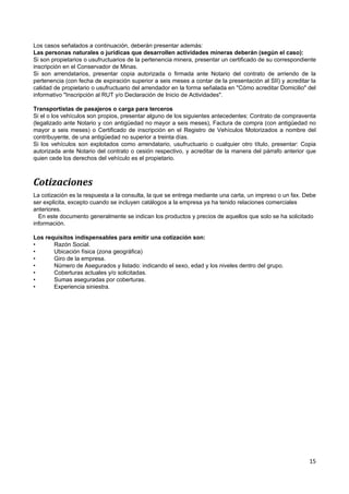 Los casos señalados a continuación, deberán presentar además:
Las personas naturales o jurídicas que desarrollen actividades mineras deberán (según el caso):
Si son propietarios o usufructuarios de la pertenencia minera, presentar un certificado de su correspondiente
inscripción en el Conservador de Minas.
Si son arrendatarios, presentar copia autorizada o firmada ante Notario del contrato de arriendo de la
pertenencia (con fecha de expiración superior a seis meses a contar de la presentación al SII) y acreditar la
calidad de propietario o usufructuario del arrendador en la forma señalada en "Cómo acreditar Domicilio" del
informativo "Inscripción al RUT y/o Declaración de Inicio de Actividades".

Transportistas de pasajeros o carga para terceros
Si el o los vehículos son propios, presentar alguno de los siguientes antecedentes: Contrato de compraventa
(legalizado ante Notario y con antigüedad no mayor a seis meses), Factura de compra (con antigüedad no
mayor a seis meses) o Certificado de inscripción en el Registro de Vehículos Motorizados a nombre del
contribuyente, de una antigüedad no superior a treinta días.
Si los vehículos son explotados como arrendatario, usufructuario o cualquier otro título, presentar: Copia
autorizada ante Notario del contrato o cesión respectivo, y acreditar de la manera del párrafo anterior que
quien cede los derechos del vehículo es el propietario.



Cotizaciones
La cotización es la respuesta a la consulta, la que se entrega mediante una carta, un impreso o un fax. Debe
ser explicita, excepto cuando se incluyen catálogos a la empresa ya ha tenido relaciones comerciales
anteriores.
  En este documento generalmente se indican los productos y precios de aquellos que solo se ha solicitado
información.

Los requisitos indispensables para emitir una cotización son:
•      Razón Social.
•      Ubicación física (zona geográfica)
•      Giro de la empresa.
•      Número de Asegurados y listado: indicando el sexo, edad y los niveles dentro del grupo.
•      Coberturas actuales y/o solicitadas.
•      Sumas aseguradas por coberturas.
•      Experiencia siniestra.




                                                                                                          15
 