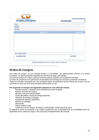Orden de Compra
Una orden de compra es una solicitud escrita a un proveedor, por determinados artículos a un precio
convenido. La solicitud también especifica los términos de pago y de entrega.
La orden de compra se realiza cuando la empresa está de acuerdo con la cotización recibida.
La orden de compra es una autorización al proveedor para entregar los artículos y presentar una factura.
Todos los artículos comprados por una compañía deben acompañarse de las órdenes de compra, que se
enumeren en serie con el fin de suministrar control sobre su uso.

Por lo general se incluyen los siguientes aspectos en una orden de compra.
•        Nombre impreso y dirección de la compañía que hace el pedido.
•        Numero de orden de compra.
•        Nombre y dirección del proveedor.
•        Fecha del pedido y fecha de entrega requerida.
•        Términos de entrega y de pago.
•        Cantidad de artículos solicitados.
•        Número de catálogo.
•        Descripción.
•        Precio unitario y total
•        Costo de envío de manejo, de seguro y relacionados .Costo total de la orden.
El original se envía al proveedor y las copias usualmente van al departamento de contabilidad para ser
registrados en la cuenta por pagar y otra copia para el departamento de compras.




                                                                                                     16
 