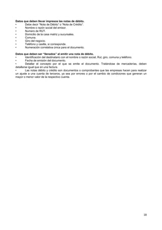 Datos que deben llevar impresos las notas de débito.
•      Debe decir “Nota de Débito” o “Nota de Crédito”.
•      Nombre o razón social del emisor.
•      Numero de RUT.
•      Domicilio de la casa matriz y sucursales.
•      Comuna.
•      Giro del negocio.
•      Teléfono y casilla, si corresponde.
•      Numeración correlativa única para el documento.

Datos que deben ser “llenados” al emitir una nota de débito.
•        Identificación del destinatario con el nombre o razón social, Rut, giro, comuna y teléfono.
•        Fecha de emisión del documento.
•        Detallar el concepto por el que se emite el documento. Tratándose de mercaderías, deben
detallarse igual que en una factura.
•        Las notas débito y crédito son documentos o comprobantes que las empresas hacen para realizar
un ajuste a una cuenta de terceros, ya sea por errores o por el cambio de condiciones que generan un
mayor o menor valor de la respectivo cuenta.




                                                                                                   18
 