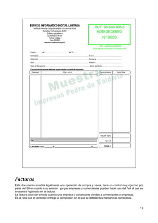 Facturas
Este documento acredita legalmente una operación de compra y venta, tiene un control muy riguroso por
parte del SII en cuanto a su emisión ya que empresas y comerciantes pueden hacer uso del IVA el que se
encuentra registrado en la factura.
La factura debe ser emitida cuando una empresa o comerciante venden a comerciantes o empresas.
Es la nota que el vendedor entrega al comprador, en el que se detallan las mercancías compradas.


                                                                                                   19
 