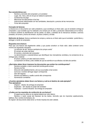 Sus características son:
-      Nombre y domicilio del comprador y el vendedor
-      Lugar, día, mes y año en el que se realiza la operación.
-      Condiciones de pago
-      Mencionar los descuentos si los hay
-      Instrucciones relacionadas con las cantidades, descripción y precios de las mercancías
-      Firma del comprador

Concepto de facturas
La factura es un documento con valor probatorio y que constituye un título valor, que el vendedor entrega al
comprador y que acredita que ha realizado una compra por el valor y productos relacionados en la misma.
La factura contiene la identificación de las partes, la clase y cantidad de la mercancía vendida o servicio
prestado, el número y fecha de emisión, el precio unitario y el total.

Definición de factura: factura cambiaria de compra y venta es un título valor que el vendedor podrá librar y
entregar o remitir al comprador.

Requisitos de la factura:
Para que una factura sea legalmente valida y que pueda constituir un título valor, debe contener como
mínimo los siguientes requisitos:
-       La mención de ser “factura cambiaria de compra venta”
-       El número de orden del titulo
-       El nombre y domicilio del comprador
-       La denominación y características que identifiquen las mercaderías vendidas y la constancia de su
entrega real y material.
-       El precio unitario y el valor total de la misma
-       La expresión en letras y sitio visibles de que se asimila en sus efectos a la letra de cambio

¿Qué datos deben llevar impresos los documentos que emitan los contribuyentes?
-     Nombre completo o razón social del contribuyente emisor
-     Numero de Rut
-     Dirección del establecimiento y de sus sucursales si las tuviere
-     Comuna o nombre del lugar según corresponda
-     Giro del negocio
-     Número de teléfono y casilla cuando ello corresponda
-     Numeración correlativa.

¿Cuantos ejemplares deben llevar una factura y cuál es el destino de cada ejemplar?
Tres ejemplares:
-       Original – cliente: Se entrega al comprador
-       Duplicado – SII: Queda en poder del vendedor
-       Triplicado – Control tributario: Se entrega al comprador

¿Cuáles son los requisitos de confección de una factura?
-        El papel que se utilice en el original deberá ser color blanco
-        Nombre o razón social del impresor de los textos, domicilio (pie de imprenta) optativamente,
teléfono, Rut, nombre de fantasía, etc.
El original del documento debe tener un fondo impreso de color celeste.




                                                                                                         20
 